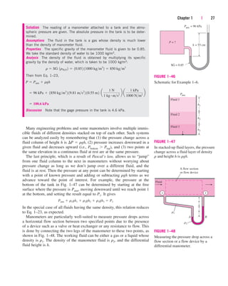 Many engineering problems and some manometers involve multiple immis-
cible fluids of different densities stacked on top of each other. Such systems
can be analyzed easily by remembering that (1) the pressure change across a
fluid column of height h is P  rgh, (2) pressure increases downward in a
given fluid and decreases upward (i.e., Pbottom Ptop), and (3) two points at
the same elevation in a continuous fluid at rest are at the same pressure.
The last principle, which is a result of Pascal’s law, allows us to “jump”
from one fluid column to the next in manometers without worrying about
pressure change as long as we don’t jump over a different fluid, and the
fluid is at rest. Then the pressure at any point can be determined by starting
with a point of known pressure and adding or subtracting rgh terms as we
advance toward the point of interest. For example, the pressure at the
bottom of the tank in Fig. 1–47 can be determined by starting at the free
surface where the pressure is Patm, moving downward until we reach point 1
at the bottom, and setting the result equal to P1. It gives
In the special case of all fluids having the same density, this relation reduces
to Eq. 1–23, as expected.
Manometers are particularly well-suited to measure pressure drops across
a horizontal flow section between two specified points due to the presence
of a device such as a valve or heat exchanger or any resistance to flow. This
is done by connecting the two legs of the manometer to these two points, as
shown in Fig. 1–48. The working fluid can be either a gas or a liquid whose
density is r1. The density of the manometer fluid is r2, and the differential
fluid height is h.
Patm  r1gh1  r2gh2  r3gh3  P1
Chapter 1 | 27
Solution The reading of a manometer attached to a tank and the atmo-
spheric pressure are given. The absolute pressure in the tank is to be deter-
mined.
Assumptions The fluid in the tank is a gas whose density is much lower
than the density of manometer fluid.
Properties The specific gravity of the manometer fluid is given to be 0.85.
We take the standard density of water to be 1000 kg/m3.
Analysis The density of the fluid is obtained by multiplying its specific
gravity by the density of water, which is taken to be 1000 kg/m3:
Then from Eq. 1–23,
Discussion Note that the gage pressure in the tank is 4.6 kPa.
 100.6 kPa
 96 kPa  1850 kgm3
2 19.81 ms2
2 10.55 m2 a
1 N
1 kg # ms2
b a
1 kPa
1000 Nm2
b
P  Patm  rgh
r  SG 1rH2O 2  10.852 11000 kgm3
2  850 kgm3
P
SG
= ?
h = 55 cm
= 0.85
Patm = 96 kPa
FIGURE 1–46
Schematic for Example 1–6.
Patm
1
h3
h2
h1
Fluid 2
Fluid 1
Fluid 3
FIGURE 1–47
In stacked-up fluid layers, the pressure
change across a fluid layer of density
r and height h is rgh.
a
h
r1
A B
Fluid
A flow section
or flow device
1 2
r2
FIGURE 1–48
Measuring the pressure drop across a
flow section or a flow device by a
differential manometer.
cen84959_ch01.qxd 3/31/05 3:38 PM Page 27
 