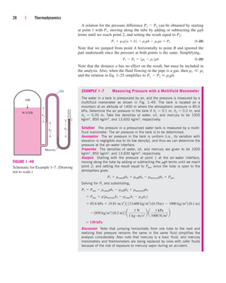 A relation for the pressure difference P1  P2 can be obtained by starting
at point 1 with P1, moving along the tube by adding or subtracting the rgh
terms until we reach point 2, and setting the result equal to P2:
(1–24)
Note that we jumped from point A horizontally to point B and ignored the
part underneath since the pressure at both points is the same. Simplifying,
(1–25)
Note that the distance a has no effect on the result, but must be included in
the analysis. Also, when the fluid flowing in the pipe is a gas, then r1 r2
and the relation in Eq. 1–25 simplifies to P1  P2  r2gh.
P1  P2  1r2  r1 2gh
P1  r1g1a  h2  r2gh  r1ga  P2
28 | Thermodynamics
h1
h2
h3
Oil
Mercury
WATER
AIR
1
2
FIGURE 1–49
Schematic for Example 1–7. (Drawing
not to scale.)
EXAMPLE 1–7 Measuring Pressure with a Multifluid Manometer
The water in a tank is pressurized by air, and the pressure is measured by a
multifluid manometer as shown in Fig. 1–49. The tank is located on a
mountain at an altitude of 1400 m where the atmospheric pressure is 85.6
kPa. Determine the air pressure in the tank if h1  0.1 m, h2  0.2 m, and
h3  0.35 m. Take the densities of water, oil, and mercury to be 1000
kg/m3, 850 kg/m3, and 13,600 kg/m3, respectively.
Solution The pressure in a pressurized water tank is measured by a multi-
fluid manometer. The air pressure in the tank is to be determined.
Assumption The air pressure in the tank is uniform (i.e., its variation with
elevation is negligible due to its low density), and thus we can determine the
pressure at the air–water interface.
Properties The densities of water, oil, and mercury are given to be 1000
kg/m3, 850 kg/m3, and 13,600 kg/m3, respectively.
Analysis Starting with the pressure at point 1 at the air–water interface,
moving along the tube by adding or subtracting the rgh terms until we reach
point 2, and setting the result equal to Patm since the tube is open to the
atmosphere gives
Solving for P1 and substituting,
Discussion Note that jumping horizontally from one tube to the next and
realizing that pressure remains the same in the same fluid simplifies the
analysis considerably. Also note that mercury is a toxic fluid, and mercury
manometers and thermometers are being replaced by ones with safer fluids
because of the risk of exposure to mercury vapor during an accident.
 130 kPa
¬ 1850 kgm3
2 10.2 m2 4 a
1 N
1 kg # ms2
b a
1 kPa
1000 Nm2
b
 85.6 kPa  19.81 ms2
2 3 113,600 kgm3
2 10.35m2  1000 kgm3
2 10.1 m2
 Patm  g1rmercuryh3  rwaterh1  roilh2 2
P1  Patm  rwatergh1  roilgh2  rmercurygh3
P1  rwatergh1  roilgh2  rmercurygh3  Patm
cen84959_ch01.qxd 3/31/05 3:38 PM Page 28
 