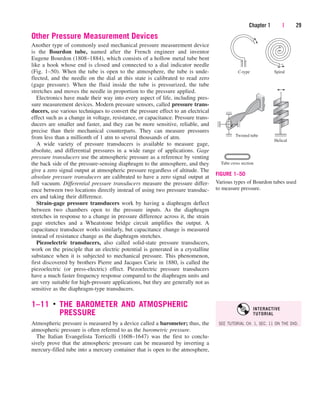 Other Pressure Measurement Devices
Another type of commonly used mechanical pressure measurement device
is the Bourdon tube, named after the French engineer and inventor
Eugene Bourdon (1808–1884), which consists of a hollow metal tube bent
like a hook whose end is closed and connected to a dial indicator needle
(Fig. 1–50). When the tube is open to the atmosphere, the tube is unde-
flected, and the needle on the dial at this state is calibrated to read zero
(gage pressure). When the fluid inside the tube is pressurized, the tube
stretches and moves the needle in proportion to the pressure applied.
Electronics have made their way into every aspect of life, including pres-
sure measurement devices. Modern pressure sensors, called pressure trans-
ducers, use various techniques to convert the pressure effect to an electrical
effect such as a change in voltage, resistance, or capacitance. Pressure trans-
ducers are smaller and faster, and they can be more sensitive, reliable, and
precise than their mechanical counterparts. They can measure pressures
from less than a millionth of 1 atm to several thousands of atm.
A wide variety of pressure transducers is available to measure gage,
absolute, and differential pressures in a wide range of applications. Gage
pressure transducers use the atmospheric pressure as a reference by venting
the back side of the pressure-sensing diaphragm to the atmosphere, and they
give a zero signal output at atmospheric pressure regardless of altitude. The
absolute pressure transducers are calibrated to have a zero signal output at
full vacuum. Differential pressure transducers measure the pressure differ-
ence between two locations directly instead of using two pressure transduc-
ers and taking their difference.
Strain-gage pressure transducers work by having a diaphragm deflect
between two chambers open to the pressure inputs. As the diaphragm
stretches in response to a change in pressure difference across it, the strain
gage stretches and a Wheatstone bridge circuit amplifies the output. A
capacitance transducer works similarly, but capacitance change is measured
instead of resistance change as the diaphragm stretches.
Piezoelectric transducers, also called solid-state pressure transducers,
work on the principle that an electric potential is generated in a crystalline
substance when it is subjected to mechanical pressure. This phenomenon,
first discovered by brothers Pierre and Jacques Curie in 1880, is called the
piezoelectric (or press-electric) effect. Piezoelectric pressure transducers
have a much faster frequency response compared to the diaphragm units and
are very suitable for high-pressure applications, but they are generally not as
sensitive as the diaphragm-type transducers.
1–11 ■
THE BAROMETER AND ATMOSPHERIC
PRESSURE
Atmospheric pressure is measured by a device called a barometer; thus, the
atmospheric pressure is often referred to as the barometric pressure.
The Italian Evangelista Torricelli (1608–1647) was the first to conclu-
sively prove that the atmospheric pressure can be measured by inverting a
mercury-filled tube into a mercury container that is open to the atmosphere,
Chapter 1 | 29
C-type Spiral
Twisted tube
Tube cross section
Helical
FIGURE 1–50
Various types of Bourdon tubes used
to measure pressure.
SEE TUTORIAL CH. 1, SEC. 11 ON THE DVD.
INTERACTIVE
TUTORIAL
cen84959_ch01.qxd 4/25/05 2:29 PM Page 29
 