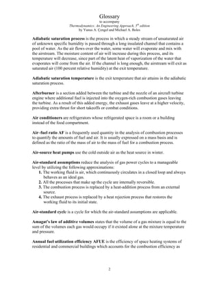 Glossary
to accompany
Thermodynamics: An Engineering Approach, 5th
edition
by Yunus A. Çengel and Michael A. Boles
Adiabatic saturation process is the process in which a steady stream of unsaturated air
of unknown specific humidity is passed through a long insulated channel that contains a
pool of water. As the air flows over the water, some water will evaporate and mix with
the airstream. The moisture content of air will increase during this process, and its
temperature will decrease, since part of the latent heat of vaporization of the water that
evaporates will come from the air. If the channel is long enough, the airstream will exit as
saturated air (100 percent relative humidity) at the exit temperature.
Adiabatic saturation temperature is the exit temperature that air attains in the adiabatic
saturation process.
Afterburner is a section added between the turbine and the nozzle of an aircraft turbine
engine where additional fuel is injected into the oxygen-rich combustion gases leaving
the turbine. As a result of this added energy, the exhaust gases leave at a higher velocity,
providing extra thrust for short takeoffs or combat conditions.
Air conditioners are refrigerators whose refrigerated space is a room or a building
instead of the food compartment.
Air–fuel ratio AF is a frequently used quantity in the analysis of combustion processes
to quantify the amounts of fuel and air. It is usually expressed on a mass basis and is
defined as the ratio of the mass of air to the mass of fuel for a combustion process.
Air-source heat pumps use the cold outside air as the heat source in winter.
Air-standard assumptions reduce the analysis of gas power cycles to a manageable
level by utilizing the following approximations:
1. The working fluid is air, which continuously circulates in a closed loop and always
behaves as an ideal gas.
2. All the processes that make up the cycle are internally reversible.
3. The combustion process is replaced by a heat-addition process from an external
source.
4. The exhaust process is replaced by a heat rejection process that restores the
working fluid to its initial state.
Air-standard cycle is a cycle for which the air-standard assumptions are applicable.
Amagat’s law of additive volumes states that the volume of a gas mixture is equal to the
sum of the volumes each gas would occupy if it existed alone at the mixture temperature
and pressure.
Annual fuel utilization efficiency AFUE is the efficiency of space heating systems of
residential and commercial buildings which accounts for the combustion efficiency as
2
 