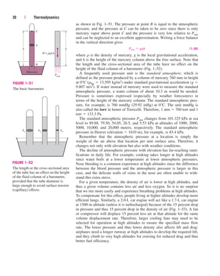 as shown in Fig. 1–51. The pressure at point B is equal to the atmospheric
pressure, and the pressure at C can be taken to be zero since there is only
mercury vapor above point C and the pressure is very low relative to Patm
and can be neglected to an excellent approximation. Writing a force balance
in the vertical direction gives
(1–26)
where r is the density of mercury, g is the local gravitational acceleration,
and h is the height of the mercury column above the free surface. Note that
the length and the cross-sectional area of the tube have no effect on the
height of the fluid column of a barometer (Fig. 1–52).
A frequently used pressure unit is the standard atmosphere, which is
defined as the pressure produced by a column of mercury 760 mm in height
at 0°C (rHg  13,595 kg/m3) under standard gravitational acceleration (g 
9.807 m/s2). If water instead of mercury were used to measure the standard
atmospheric pressure, a water column of about 10.3 m would be needed.
Pressure is sometimes expressed (especially by weather forecasters) in
terms of the height of the mercury column. The standard atmospheric pres-
sure, for example, is 760 mmHg (29.92 inHg) at 0°C. The unit mmHg is
also called the torr in honor of Torricelli. Therefore, 1 atm  760 torr and 1
torr  133.3 Pa.
The standard atmospheric pressure Patm changes from 101.325 kPa at sea
level to 89.88, 79.50, 54.05, 26.5, and 5.53 kPa at altitudes of 1000, 2000,
5000, 10,000, and 20,000 meters, respectively. The standard atmospheric
pressure in Denver (elevation  1610 m), for example, is 83.4 kPa.
Remember that the atmospheric pressure at a location is simply the
weight of the air above that location per unit surface area. Therefore, it
changes not only with elevation but also with weather conditions.
The decline of atmospheric pressure with elevation has far-reaching rami-
fications in daily life. For example, cooking takes longer at high altitudes
since water boils at a lower temperature at lower atmospheric pressures.
Nose bleeding is a common experience at high altitudes since the difference
between the blood pressure and the atmospheric pressure is larger in this
case, and the delicate walls of veins in the nose are often unable to with-
stand this extra stress.
For a given temperature, the density of air is lower at high altitudes, and
thus a given volume contains less air and less oxygen. So it is no surprise
that we tire more easily and experience breathing problems at high altitudes.
To compensate for this effect, people living at higher altitudes develop more
efficient lungs. Similarly, a 2.0-L car engine will act like a 1.7-L car engine
at 1500 m altitude (unless it is turbocharged) because of the 15 percent drop
in pressure and thus 15 percent drop in the density of air (Fig. 1–53). A fan
or compressor will displace 15 percent less air at that altitude for the same
volume displacement rate. Therefore, larger cooling fans may need to be
selected for operation at high altitudes to ensure the specified mass flow
rate. The lower pressure and thus lower density also affects lift and drag:
airplanes need a longer runway at high altitudes to develop the required lift,
and they climb to very high altitudes for cruising for reduced drag and thus
better fuel efficiency.
Patm  rgh
30 | Thermodynamics
h
W rghA
=
A
h
B
Mercury
C
Patm
FIGURE 1–51
The basic barometer.
A2
A1 A3
FIGURE 1–52
The length or the cross-sectional area
of the tube has no effect on the height
of the fluid column of a barometer,
provided that the tube diameter is
large enough to avoid surface tension
(capillary) effects.
cen84959_ch01.qxd 3/31/05 3:38 PM Page 30
 