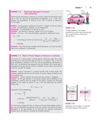 Chapter 1 | 31
A = 0.04 m2
P=?
Patm
= 0.97 bar
m = 60 kg
Patm
W = mg
P
FIGURE 1–54
Schematic for Example 1–9, and the
free-body diagram of the piston.
Engine Lungs
FIGURE 1–53
At high altitudes, a car engine
generates less power and a person gets
less oxygen because of the lower
density of air.
EXAMPLE 1–9 Effect of Piston Weight on Pressure in a Cylinder
The piston of a vertical piston–cylinder device containing a gas has a mass
of 60 kg and a cross-sectional area of 0.04 m2, as shown in Fig. 1–54. The
local atmospheric pressure is 0.97 bar, and the gravitational acceleration is
9.81 m/s2. (a) Determine the pressure inside the cylinder. (b) If some heat is
transferred to the gas and its volume is doubled, do you expect the pressure
inside the cylinder to change?
Solution A gas is contained in a vertical cylinder with a heavy piston. The
pressure inside the cylinder and the effect of volume change on pressure are
to be determined.
Assumptions Friction between the piston and the cylinder is negligible.
Analysis (a) The gas pressure in the piston–cylinder device depends on the
atmospheric pressure and the weight of the piston. Drawing the free-body
diagram of the piston as shown in Fig. 1–54 and balancing the vertical
forces yield
Solving for P and substituting,
(b) The volume change will have no effect on the free-body diagram drawn in
part (a), and therefore the pressure inside the cylinder will remain the same.
Discussion If the gas behaves as an ideal gas, the absolute temperature
doubles when the volume is doubled at constant pressure.
 1.12 bar
 0.97 bar 
160 kg2 19.81 ms2
2
10.04 m2
2
a
1 N
1 kg # ms2
b a
1 bar
105
Nm2
b
P  Patm 
mg
A
PA  Patm A  W
EXAMPLE 1–8 Measuring Atmospheric Pressure
with a Barometer
Determine the atmospheric pressure at a location where the barometric read-
ing is 740 mm Hg and the gravitational acceleration is g  9.81 m/s2.
Assume the temperature of mercury to be 10 C, at which its density is
13,570 kg/m3.
Solution The barometric reading at a location in height of mercury column
is given. The atmospheric pressure is to be determined.
Assumptions The temperature of mercury is 10 C.
Properties The density of mercury is given to be 13,570 kg/m3.
Analysis From Eq. 1–26, the atmospheric pressure is determined to be
Discussion Note that density changes with temperature, and thus this effect
should be considered in calculations.
 98.5 kPa
 113,570 kgm3
2 19.81 ms2
2 10.74 m2 a
1 N
1 kg # ms2
b a
1 kPa
1000 Nm2
b
Patm  rgh
cen84959_ch01.qxd 3/31/05 3:38 PM Page 31
 