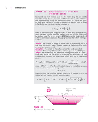 32 | Thermodynamics
1
2
Increasing salinity
and density
Surface zone
Sun
r0 = 1040 kg/m3
H = 4 m
z
Gradient zone
Storage zone
FIGURE 1–55
Schematic for Example 1–10.
EXAMPLE 1–10 Hydrostatic Pressure in a Solar Pond
with Variable Density
Solar ponds are small artificial lakes of a few meters deep that are used to
store solar energy. The rise of heated (and thus less dense) water to the sur-
face is prevented by adding salt at the pond bottom. In a typical salt gradi-
ent solar pond, the density of water increases in the gradient zone, as shown
in Fig. 1–55, and the density can be expressed as
where r0 is the density on the water surface, z is the vertical distance mea-
sured downward from the top of the gradient zone, and H is the thickness of
the gradient zone. For H  4 m, r0  1040 kg/m3, and a thickness of 0.8
m for the surface zone, calculate the gage pressure at the bottom of the gra-
dient zone.
Solution The variation of density of saline water in the gradient zone of a
solar pond with depth is given. The gage pressure at the bottom of the gradi-
ent zone is to be determined.
Assumptions The density in the surface zone of the pond is constant.
Properties The density of brine on the surface is given to be 1040 kg/m3.
Analysis We label the top and the bottom of the gradient zone as 1 and 2,
respectively. Noting that the density of the surface zone is constant, the gage
pressure at the bottom of the surface zone (which is the top of the gradient
zone) is
since 1 kN/m2  1 kPa. The differential change in hydrostatic pressure
across a vertical distance of dz is given by
Integrating from the top of the gradient zone (point 1 where z  0) to any
location z in the gradient zone (no subscript) gives
P  P1  
z
0
rg dz¬¬S ¬¬P  P1  
z
0
r0
B
1  tan2
a
p
4
z
H
b g dz
dP  rg dz
P1  rgh1  11040 kgm3
2 19.81 ms2
2 10.8 m2 a
1 kN
1000 kg # ms2
b  8.16 kPa
r  r0
B
1  tan2
a
p
4
z
H
b
cen84959_ch01.qxd 3/31/05 3:38 PM Page 32
 
