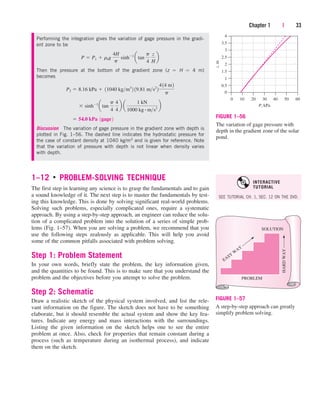 1–12 ■
PROBLEM-SOLVING TECHNIQUE
The first step in learning any science is to grasp the fundamentals and to gain
a sound knowledge of it. The next step is to master the fundamentals by test-
ing this knowledge. This is done by solving significant real-world problems.
Solving such problems, especially complicated ones, require a systematic
approach. By using a step-by-step approach, an engineer can reduce the solu-
tion of a complicated problem into the solution of a series of simple prob-
lems (Fig. 1–57). When you are solving a problem, we recommend that you
use the following steps zealously as applicable. This will help you avoid
some of the common pitfalls associated with problem solving.
Step 1: Problem Statement
In your own words, briefly state the problem, the key information given,
and the quantities to be found. This is to make sure that you understand the
problem and the objectives before you attempt to solve the problem.
Step 2: Schematic
Draw a realistic sketch of the physical system involved, and list the rele-
vant information on the figure. The sketch does not have to be something
elaborate, but it should resemble the actual system and show the key fea-
tures. Indicate any energy and mass interactions with the surroundings.
Listing the given information on the sketch helps one to see the entire
problem at once. Also, check for properties that remain constant during a
process (such as temperature during an isothermal process), and indicate
them on the sketch.
Chapter 1 | 33
4
3
2
3.5
2.5
1.5
1
0.5
0
0 10 20 30
P, kPa
z,
m
40 50 60
FIGURE 1–56
The variation of gage pressure with
depth in the gradient zone of the solar
pond.
SOLUTION
PROBLEM
HARD
WAY
EASY
W
AY
FIGURE 1–57
A step-by-step approach can greatly
simplify problem solving.
Performing the integration gives the variation of gage pressure in the gradi-
ent zone to be
Then the pressure at the bottom of the gradient zone (z  H  4 m)
becomes
Discussion The variation of gage pressure in the gradient zone with depth is
plotted in Fig. 1–56. The dashed line indicates the hydrostatic pressure for
the case of constant density at 1040 kg/m3 and is given for reference. Note
that the variation of pressure with depth is not linear when density varies
with depth.
 54.0 kPa 1gage2
 sinh1
atan
p
4
4
4
b a
1 kN
1000 kg # ms2
b
P2  8.16 kPa  11040 kgm3
2 19.81 ms2
2
414 m2
p
P  P1  r0g
4H
p
sinh1
atan
p
4
z
H
b
SEE TUTORIAL CH. 1, SEC. 12 ON THE DVD.
INTERACTIVE
TUTORIAL
cen84959_ch01.qxd 4/25/05 2:29 PM Page 33
 