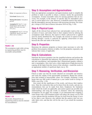 Step 3: Assumptions and Approximations
State any appropriate assumptions and approximations made to simplify the
problem to make it possible to obtain a solution. Justify the questionable
assumptions. Assume reasonable values for missing quantities that are nec-
essary. For example, in the absence of specific data for atmospheric pres-
sure, it can be taken to be 1 atm. However, it should be noted in the analysis
that the atmospheric pressure decreases with increasing elevation. For exam-
ple, it drops to 0.83 atm in Denver (elevation 1610 m) (Fig. 1–58).
Step 4: Physical Laws
Apply all the relevant basic physical laws and principles (such as the con-
servation of mass), and reduce them to their simplest form by utilizing the
assumptions made. However, the region to which a physical law is applied
must be clearly identified first. For example, the increase in speed of water
flowing through a nozzle is analyzed by applying conservation of mass
between the inlet and outlet of the nozzle.
Step 5: Properties
Determine the unknown properties at known states necessary to solve the
problem from property relations or tables. List the properties separately, and
indicate their source, if applicable.
Step 6: Calculations
Substitute the known quantities into the simplified relations and perform the
calculations to determine the unknowns. Pay particular attention to the units
and unit cancellations, and remember that a dimensional quantity without a
unit is meaningless. Also, don’t give a false implication of high precision by
copying all the digits from the screen of the calculator—round the results to
an appropriate number of significant digits (see p. 38).
Step 7: Reasoning, Verification, and Discussion
Check to make sure that the results obtained are reasonable and intuitive,
and verify the validity of the questionable assumptions. Repeat the calcula-
tions that resulted in unreasonable values. For example, insulating a water
heater that uses $80 worth of natural gas a year cannot result in savings of
$200 a year (Fig. 1–59).
Also, point out the significance of the results, and discuss their implica-
tions. State the conclusions that can be drawn from the results, and any rec-
ommendations that can be made from them. Emphasize the limitations
under which the results are applicable, and caution against any possible mis-
understandings and using the results in situations where the underlying
assumptions do not apply. For example, if you determined that wrapping a
water heater with a $20 insulation jacket will reduce the energy cost by $30
a year, indicate that the insulation will pay for itself from the energy it saves
in less than a year. However, also indicate that the analysis does not con-
sider labor costs, and that this will be the case if you install the insulation
yourself.
34 | Thermodynamics
Given: Air temperature in Denver
To be found: Density of air
Missing information: Atmospheric
pressure
Assumption #1: Take P = 1 atm
(Inappropriate. Ignores effect of
altitude. Will cause more than
15% error.)
Assumption #2: Take P = 0.83 atm
(Appropriate. Ignores only minor
effects such as weather.)
FIGURE 1–58
The assumptions made while solving
an engineering problem must be
reasonable and justifiable.
Energy use:
Energy use:
Energy saved
Energy saved
by insulation:
by insulation:
IMPOSSIBLE!
IMPOSSIBLE!
$80/yr
$80/yr
$200/yr
$200/yr
FIGURE 1–59
The results obtained from an
engineering analysis must be checked
for reasonableness.
cen84959_ch01.qxd 3/31/05 3:39 PM Page 34
 