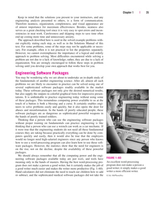 Keep in mind that the solutions you present to your instructors, and any
engineering analysis presented to others, is a form of communication.
Therefore neatness, organization, completeness, and visual appearance are
of utmost importance for maximum effectiveness. Besides, neatness also
serves as a great checking tool since it is very easy to spot errors and incon-
sistencies in neat work. Carelessness and skipping steps to save time often
end up costing more time and unnecessary anxiety.
The approach described here is used in the solved example problems with-
out explicitly stating each step, as well as in the Solutions Manual of this
text. For some problems, some of the steps may not be applicable or neces-
sary. For example, often it is not practical to list the properties separately.
However, we cannot overemphasize the importance of a logical and orderly
approach to problem solving. Most difficulties encountered while solving a
problem are not due to a lack of knowledge; rather, they are due to a lack of
organization. You are strongly encouraged to follow these steps in problem
solving until you develop your own approach that works best for you.
Engineering Software Packages
You may be wondering why we are about to undertake an in-depth study of
the fundamentals of another engineering science. After all, almost all such
problems we are likely to encounter in practice can be solved using one of
several sophisticated software packages readily available in the market
today. These software packages not only give the desired numerical results,
but also supply the outputs in colorful graphical form for impressive presen-
tations. It is unthinkable to practice engineering today without using some
of these packages. This tremendous computing power available to us at the
touch of a button is both a blessing and a curse. It certainly enables engi-
neers to solve problems easily and quickly, but it also opens the door for
abuses and misinformation. In the hands of poorly educated people, these
software packages are as dangerous as sophisticated powerful weapons in
the hands of poorly trained soldiers.
Thinking that a person who can use the engineering software packages
without proper training on fundamentals can practice engineering is like
thinking that a person who can use a wrench can work as a car mechanic. If
it were true that the engineering students do not need all these fundamental
courses they are taking because practically everything can be done by com-
puters quickly and easily, then it would also be true that the employers
would no longer need high-salaried engineers since any person who knows
how to use a word-processing program can also learn how to use those soft-
ware packages. However, the statistics show that the need for engineers is
on the rise, not on the decline, despite the availability of these powerful
packages.
We should always remember that all the computing power and the engi-
neering software packages available today are just tools, and tools have
meaning only in the hands of masters. Having the best word-processing pro-
gram does not make a person a good writer, but it certainly makes the job of
a good writer much easier and makes the writer more productive (Fig. 1–60).
Hand calculators did not eliminate the need to teach our children how to add
or subtract, and the sophisticated medical software packages did not take the
Chapter 1 | 35
FIGURE 1–60
An excellent word-processing
program does not make a person a
good writer; it simply makes a good
writer a more efficient writer.
© Vol. 80/PhotoDisc
cen84959_ch01.qxd 3/31/05 3:39 PM Page 35
 