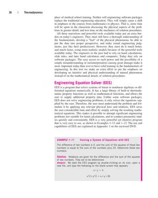 place of medical school training. Neither will engineering software packages
replace the traditional engineering education. They will simply cause a shift
in emphasis in the courses from mathematics to physics. That is, more time
will be spent in the classroom discussing the physical aspects of the prob-
lems in greater detail, and less time on the mechanics of solution procedures.
All these marvelous and powerful tools available today put an extra bur-
den on today’s engineers. They must still have a thorough understanding of
the fundamentals, develop a “feel” of the physical phenomena, be able to
put the data into proper perspective, and make sound engineering judg-
ments, just like their predecessors. However, they must do it much better,
and much faster, using more realistic models because of the powerful tools
available today. The engineers in the past had to rely on hand calculations,
slide rules, and later hand calculators and computers. Today they rely on
software packages. The easy access to such power and the possibility of a
simple misunderstanding or misinterpretation causing great damage make it
more important today than ever to have solid training in the fundamentals of
engineering. In this text we make an extra effort to put the emphasis on
developing an intuitive and physical understanding of natural phenomena
instead of on the mathematical details of solution procedures.
Engineering Equation Solver (EES)
EES is a program that solves systems of linear or nonlinear algebraic or dif-
ferential equations numerically. It has a large library of built-in thermody-
namic property functions as well as mathematical functions, and allows the
user to supply additional property data. Unlike some software packages,
EES does not solve engineering problems; it only solves the equations sup-
plied by the user. Therefore, the user must understand the problem and for-
mulate it by applying any relevant physical laws and relations. EES saves
the user considerable time and effort by simply solving the resulting mathe-
matical equations. This makes it possible to attempt significant engineering
problems not suitable for hand calculations, and to conduct parametric stud-
ies quickly and conveniently. EES is a very powerful yet intuitive program
that is very easy to use, as shown in Examples 1–11 and 1–12. The use and
capabilities of EES are explained in Appendix 3 on the enclosed DVD.
36 | Thermodynamics
EXAMPLE 1–11 Solving a System of Equations with EES
The difference of two numbers is 4, and the sum of the squares of these two
numbers is equal to the sum of the numbers plus 20. Determine these two
numbers.
Solution Relations are given for the difference and the sum of the squares
of two numbers. They are to be determined.
Analysis We start the EES program by double-clicking on its icon, open a
new file, and type the following on the blank screen that appears:
x^2y^2  xy20
xy  4
cen84959_ch01.qxd 3/31/05 3:39 PM Page 36
 