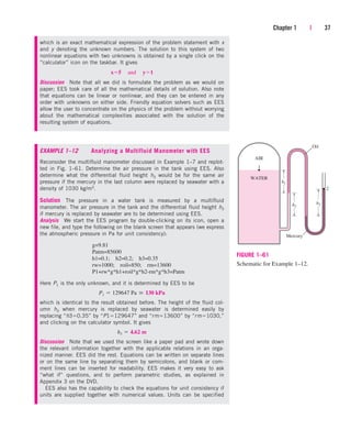 Chapter 1 | 37
which is an exact mathematical expression of the problem statement with x
and y denoting the unknown numbers. The solution to this system of two
nonlinear equations with two unknowns is obtained by a single click on the
“calculator” icon on the taskbar. It gives
Discussion Note that all we did is formulate the problem as we would on
paper; EES took care of all the mathematical details of solution. Also note
that equations can be linear or nonlinear, and they can be entered in any
order with unknowns on either side. Friendly equation solvers such as EES
allow the user to concentrate on the physics of the problem without worrying
about the mathematical complexities associated with the solution of the
resulting system of equations.
x5¬and¬y1
EXAMPLE 1–12 Analyzing a Multifluid Manometer with EES
Reconsider the multifluid manometer discussed in Example 1–7 and replot-
ted in Fig. 1–61. Determine the air pressure in the tank using EES. Also
determine what the differential fluid height h3 would be for the same air
pressure if the mercury in the last column were replaced by seawater with a
density of 1030 kg/m3.
Solution The pressure in a water tank is measured by a multifluid
manometer. The air pressure in the tank and the differential fluid height h3
if mercury is replaced by seawater are to be determined using EES.
Analysis We start the EES program by double-clicking on its icon, open a
new file, and type the following on the blank screen that appears (we express
the atmospheric pressure in Pa for unit consistency):
g=9.81
Patm=85600
h1=0.1; h2=0.2; h3=0.35
rw=1000; roil=850; rm=13600
P1+rw*g*h1+roil*g*h2-rm*g*h3=Patm
Here P1 is the only unknown, and it is determined by EES to be
which is identical to the result obtained before. The height of the fluid col-
umn h3 when mercury is replaced by seawater is determined easily by
replacing “h30.35” by “P1129647” and “rm13600” by “rm1030,”
and clicking on the calculator symbol. It gives
Discussion Note that we used the screen like a paper pad and wrote down
the relevant information together with the applicable relations in an orga-
nized manner. EES did the rest. Equations can be written on separate lines
or on the same line by separating them by semicolons, and blank or com-
ment lines can be inserted for readability. EES makes it very easy to ask
“what if” questions, and to perform parametric studies, as explained in
Appendix 3 on the DVD.
EES also has the capability to check the equations for unit consistency if
units are supplied together with numerical values. Units can be specified
h3  4.62 m
P1  129647 Pa  130 kPa
h1
h2
h3
Oil
Mercury
WATER
AIR
1
2
FIGURE 1–61
Schematic for Example 1–12.
cen84959_ch01.qxd 3/31/05 3:39 PM Page 37
 