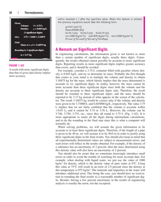 A Remark on Significant Digits
In engineering calculations, the information given is not known to more
than a certain number of significant digits, usually three digits. Conse-
quently, the results obtained cannot possibly be accurate to more significant
digits. Reporting results in more significant digits implies greater accuracy
than exists, and it should be avoided.
For example, consider a 3.75-L container filled with gasoline whose den-
sity is 0.845 kg/L, and try to determine its mass. Probably the first thought
that comes to your mind is to multiply the volume and density to obtain
3.16875 kg for the mass, which falsely implies that the mass determined is
accurate to six significant digits. In reality, however, the mass cannot be
more accurate than three significant digits since both the volume and the
density are accurate to three significant digits only. Therefore, the result
should be rounded to three significant digits, and the mass should be
reported to be 3.17 kg instead of what appears in the screen of the calcula-
tor. The result 3.16875 kg would be correct only if the volume and density
were given to be 3.75000 L and 0.845000 kg/L, respectively. The value 3.75
L implies that we are fairly confident that the volume is accurate within
0.01 L, and it cannot be 3.74 or 3.76 L. However, the volume can be
3.746, 3.750, 3.753, etc., since they all round to 3.75 L (Fig. 1–62). It is
more appropriate to retain all the digits during intermediate calculations,
and to do the rounding in the final step since this is what a computer will
normally do.
When solving problems, we will assume the given information to be
accurate to at least three significant digits. Therefore, if the length of a pipe
is given to be 40 m, we will assume it to be 40.0 m in order to justify using
three significant digits in the final results. You should also keep in mind that
all experimentally determined values are subject to measurement errors, and
such errors will reflect in the results obtained. For example, if the density of
a substance has an uncertainty of 2 percent, then the mass determined using
this density value will also have an uncertainty of 2 percent.
You should also be aware that we sometimes knowingly introduce small
errors in order to avoid the trouble of searching for more accurate data. For
example, when dealing with liquid water, we just use the value of 1000
kg/m3 for density, which is the density value of pure water at 0°C. Using
this value at 75°C will result in an error of 2.5 percent since the density at
this temperature is 975 kg/m3. The minerals and impurities in the water will
introduce additional error. This being the case, you should have no reserva-
tion in rounding the final results to a reasonable number of significant dig-
its. Besides, having a few percent uncertainty in the results of engineering
analysis is usually the norm, not the exception.
38 | Thermodynamics
Given:
Given:
Also,
Also, 3.75
3.75  0.845 = 3.16875
0.845 = 3.16875
Volume:
Volume:
Density:
Density:
Find:
Find:
Mass:
Mass: m =
= rV = 3.16875 kg
= 3.16875 kg
Rounding to 3 significant digits:
Rounding to 3 significant digits:
m = 3.17 kg
= 3.17 kg
(3 significant digits)
(3 significant digits)
V = 3.75 L
= 3.75 L
r = 0.845 kg
= 0.845 kg/L
FIGURE 1–62
A result with more significant digits
than that of given data falsely implies
more accuracy.
within brackets [ ] after the specified value. When this feature is utilized,
the previous equations would take the following form:
g=9.81 [m/s^2]
Patm=85600 [Pa]
h1=0.1 [m]; h2=0.2 [m]; h3=0.35 [m]
rw=1000 [kg/m^3]; roil=850 [kg/m^3]; rm=13600 [kg/m^3]
P1+rw*g*h1+roil*g*h2-rm*g*h3=Patm
cen84959_ch01.qxd 3/31/05 3:39 PM Page 38
 