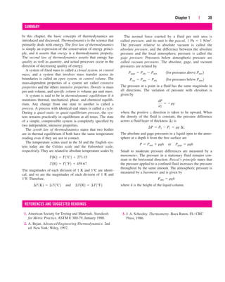 Chapter 1 | 39
SUMMARY
In this chapter, the basic concepts of thermodynamics are
introduced and discussed. Thermodynamics is the science that
primarily deals with energy. The first law of thermodynamics
is simply an expression of the conservation of energy princi-
ple, and it asserts that energy is a thermodynamic property.
The second law of thermodynamics asserts that energy has
quality as well as quantity, and actual processes occur in the
direction of decreasing quality of energy.
A system of fixed mass is called a closed system, or control
mass, and a system that involves mass transfer across its
boundaries is called an open system, or control volume. The
mass-dependent properties of a system are called extensive
properties and the others intensive properties. Density is mass
per unit volume, and specific volume is volume per unit mass.
A system is said to be in thermodynamic equilibrium if it
maintains thermal, mechanical, phase, and chemical equilib-
rium. Any change from one state to another is called a
process. A process with identical end states is called a cycle.
During a quasi-static or quasi-equilibrium process, the sys-
tem remains practically in equilibrium at all times. The state
of a simple, compressible system is completely specified by
two independent, intensive properties.
The zeroth law of thermodynamics states that two bodies
are in thermal equilibrium if both have the same temperature
reading even if they are not in contact.
The temperature scales used in the SI and the English sys-
tem today are the Celsius scale and the Fahrenheit scale,
respectively. They are related to absolute temperature scales by
The magnitudes of each division of 1 K and 1°C are identi-
cal, and so are the magnitudes of each division of 1 R and
1°F. Therefore,
¢T1K2  ¢T1°C2¬and¬¢T1R2  ¢T1°F2
T1R2  T1°F2  459.67
T1K2  T1°C2  273.15
1. American Society for Testing and Materials. Standards
for Metric Practice. ASTM E 380-79, January 1980.
2. A. Bejan. Advanced Engineering Thermodynamics. 2nd
ed. New York: Wiley, 1997.
3. J. A. Schooley. Thermometry. Boca Raton, FL: CRC
Press, 1986.
The normal force exerted by a fluid per unit area is
called pressure, and its unit is the pascal, 1 Pa  1 N/m2.
The pressure relative to absolute vacuum is called the
absolute pressure, and the difference between the absolute
pressure and the local atmospheric pressure is called the
gage pressure. Pressures below atmospheric pressure are
called vacuum pressures. The absolute, gage, and vacuum
pressures are related by
The pressure at a point in a fluid has the same magnitude in
all directions. The variation of pressure with elevation is
given by
where the positive z direction is taken to be upward. When
the density of the fluid is constant, the pressure difference
across a fluid layer of thickness z is
The absolute and gage pressures in a liquid open to the atmo-
sphere at a depth h from the free surface are
Small to moderate pressure differences are measured by a
manometer. The pressure in a stationary fluid remains con-
stant in the horizontal direction. Pascal’s principle states that
the pressure applied to a confined fluid increases the pressure
throughout by the same amount. The atmospheric pressure is
measured by a barometer and is given by
where h is the height of the liquid column.
Patm  rgh
P  Patm  rgh¬or¬Pgage  rgh
¢P  P2  P1  rg ¢z
dP
dz
 rg
Pvac  Patm  Pabs¬¬1for pressures below Patm 2
Pgage  Pabs  Patm¬¬1for pressures above Patm 2
REFERENCES AND SUGGESTED READINGS
cen84959_ch01.qxd 3/31/05 3:39 PM Page 39
 