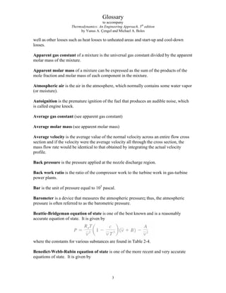Glossary
to accompany
Thermodynamics: An Engineering Approach, 5th
edition
by Yunus A. Çengel and Michael A. Boles
well as other losses such as heat losses to unheated areas and start-up and cool-down
losses.
Apparent gas constant of a mixture is the universal gas constant divided by the apparent
molar mass of the mixture.
Apparent molar mass of a mixture can be expressed as the sum of the products of the
mole fraction and molar mass of each component in the mixture.
Atmospheric air is the air in the atmosphere, which normally contains some water vapor
(or moisture).
Autoignition is the premature ignition of the fuel that produces an audible noise, which
is called engine knock.
Average gas constant (see apparent gas constant)
Average molar mass (see apparent molar mass)
Average velocity is the average value of the normal velocity across an entire flow cross
section and if the velocity were the average velocity all through the cross section, the
mass flow rate would be identical to that obtained by integrating the actual velocity
profile.
Back pressure is the pressure applied at the nozzle discharge region.
Back work ratio is the ratio of the compressor work to the turbine work in gas-turbine
power plants.
Bar is the unit of pressure equal to 105
pascal.
Barometer is a device that measures the atmospheric pressure; thus, the atmospheric
pressure is often referred to as the barometric pressure.
Beattie-Bridgeman equation of state is one of the best known and is a reasonably
accurate equation of state. It is given by
where the constants for various substances are found in Table 2-4.
Benedict-Webb-Rubin equation of state is one of the more recent and very accurate
equations of state. It is given by
3
 