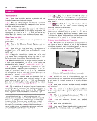 40 | Thermodynamics
PROBLEMS*
Thermodynamics
1–1C What is the difference between the classical and the
statistical approaches to thermodynamics?
1–2C Why does a bicyclist pick up speed on a downhill
road even when he is not pedaling? Does this violate the con-
servation of energy principle?
1–3C An office worker claims that a cup of cold coffee on
his table warmed up to 80°C by picking up energy from the
surrounding air, which is at 25°C. Is there any truth to his
claim? Does this process violate any thermodynamic laws?
Mass, Force, and Units
1–4C What is the difference between pound-mass and
pound-force?
1–5C What is the difference between kg-mass and kg-
force?
1–6C What is the net force acting on a car cruising at a
constant velocity of 70 km/h (a) on a level road and (b) on an
uphill road?
1–7 A 3-kg plastic tank that has a volume of 0.2 m3 is filled
with liquid water. Assuming the density of water is 1000
kg/m3, determine the weight of the combined system.
1–8 Determine the mass and the weight of the air contained in
a room whose dimensions are 6 m  6 m  8 m. Assume the
density of the air is 1.16 kg/m3. Answers: 334.1 kg, 3277 N
1–9 At 45° latitude, the gravitational acceleration as a func-
tion of elevation z above sea level is given by g  a  bz,
where a  9.807 m/s2 and b  3.32  106 s2. Determine
the height above sea level where the weight of an object will
decrease by 1 percent. Answer: 29,539 m
1–10E A 150-lbm astronaut took his bathroom scale (a
spring scale) and a beam scale (compares masses) to the
moon where the local gravity is g  5.48 ft/s2. Determine
how much he will weigh (a) on the spring scale and (b) on
the beam scale. Answers: (a) 25.5 lbf; (b) 150 lbf
1–11 The acceleration of high-speed aircraft is sometimes
expressed in g’s (in multiples of the standard acceleration of
gravity). Determine the upward force, in N, that a 90-kg man
would experience in an aircraft whose acceleration is 6 g’s.
1–12 A 5-kg rock is thrown upward with a force of
150 N at a location where the local gravitational
acceleration is 9.79 m/s2. Determine the acceleration of the
rock, in m/s2.
1–13 Solve Prob. 1–12 using EES (or other) software.
Print out the entire solution, including the
numerical results with proper units.
1–14 The value of the gravitational acceleration g decreases
with elevation from 9.807 m/s2 at sea level to 9.767 m/s2 at
an altitude of 13,000 m, where large passenger planes cruise.
Determine the percent reduction in the weight of an airplane
cruising at 13,000 m relative to its weight at sea level.
Systems, Properties, State, and Processes
1–15C A large fraction of the thermal energy generated in
the engine of a car is rejected to the air by the radiator
through the circulating water. Should the radiator be analyzed
as a closed system or as an open system? Explain.
1–16C A can of soft drink at room temperature is put into
the refrigerator so that it will cool. Would you model the can
of soft drink as a closed system or as an open system?
Explain.
1–17C What is the difference between intensive and exten-
sive properties?
1–18C For a system to be in thermodynamic equilibrium,
do the temperature and the pressure have to be the same
everywhere?
1–19C What is a quasi-equilibrium process? What is its
importance in engineering?
1–20C Define the isothermal, isobaric, and isochoric
processes.
1–21C What is the state postulate?
1–22C Is the state of the air in an isolated room completely
specified by the temperature and the pressure? Explain.
*Problems designated by a “C” are concept questions, and
students are encouraged to answer them all. Problems designated
by an “E” are in English units, and the SI users can ignore them.
Problems with the icon are solved using EES, and complete
solutions together with parametric studies are included on the
enclosed DVD. Problems with the icon are comprehensive in
nature and are intended to be solved with a computer, preferably
using the EES software that accompanies this text.
FIGURE P1–15C
© The McGraw-Hill Companies, Inc./Jill Braaten, photographer
cen84959_ch01.qxd 3/31/05 3:39 PM Page 40
 