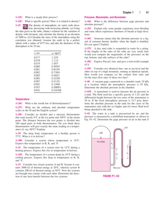 Chapter 1 | 41
1–23C What is a steady-flow process?
1–24C What is specific gravity? How is it related to density?
1–25 The density of atmospheric air varies with eleva-
tion, decreasing with increasing altitude. (a) Using
the data given in the table, obtain a relation for the variation of
density with elevation, and calculate the density at an elevation
of 7000 m. (b) Calculate the mass of the atmosphere using the
correlation you obtained. Assume the earth to be a perfect
sphere with a radius of 6377 km, and take the thickness of the
atmosphere to be 25 km.
z, km r, kg/m3
6377 1.225
6378 1.112
6379 1.007
6380 0.9093
6381 0.8194
6382 0.7364
6383 0.6601
6385 0.5258
6387 0.4135
6392 0.1948
6397 0.08891
6402 0.04008
Temperature
1–26C What is the zeroth law of thermodynamics?
1–27C What are the ordinary and absolute temperature
scales in the SI and the English system?
1–28C Consider an alcohol and a mercury thermometer
that read exactly 0°C at the ice point and 100°C at the steam
point. The distance between the two points is divided into
100 equal parts in both thermometers. Do you think these
thermometers will give exactly the same reading at a temper-
ature of, say, 60°C? Explain.
1–29 The deep body temperature of a healthy person is
37°C. What is it in kelvins?
1–30E Consider a system whose temperature is 18°C.
Express this temperature in R, K, and °F.
1–31 The temperature of a system rises by 15°C during a
heating process. Express this rise in temperature in kelvins.
1–32E The temperature of a system drops by 45°F during a
cooling process. Express this drop in temperature in K, R,
and °C.
1–33 Consider two closed systems A and B. System A con-
tains 3000 kJ of thermal energy at 20°C, whereas system B
contains 200 kJ of thermal energy at 50°C. Now the systems
are brought into contact with each other. Determine the direc-
tion of any heat transfer between the two systems.
Pressure, Manometer, and Barometer
1–34C What is the difference between gage pressure and
absolute pressure?
1–35C Explain why some people experience nose bleeding
and some others experience shortness of breath at high eleva-
tions.
1–36C Someone claims that the absolute pressure in a liq-
uid of constant density doubles when the depth is doubled.
Do you agree? Explain.
1–37C A tiny steel cube is suspended in water by a string.
If the lengths of the sides of the cube are very small, how
would you compare the magnitudes of the pressures on the
top, bottom, and side surfaces of the cube?
1–38C Express Pascal’s law, and give a real-world example
of it.
1–39C Consider two identical fans, one at sea level and the
other on top of a high mountain, running at identical speeds.
How would you compare (a) the volume flow rates and
(b) the mass flow rates of these two fans?
1–40 A vacuum gage connected to a chamber reads 35 kPa
at a location where the atmospheric pressure is 92 kPa.
Determine the absolute pressure in the chamber.
1–41E A manometer is used to measure the air pressure in
a tank. The fluid used has a specific gravity of 1.25, and the
differential height between the two arms of the manometer is
28 in. If the local atmospheric pressure is 12.7 psia, deter-
mine the absolute pressure in the tank for the cases of the
manometer arm with the (a) higher and (b) lower fluid level
being attached to the tank.
1–42 The water in a tank is pressurized by air, and the
pressure is measured by a multifluid manometer as shown in
Fig. P1–42. Determine the gage pressure of air in the tank if
h1
h2
h3
Oil
Mercury
WATER
AIR
1
2
FIGURE P1–42
cen84959_ch01.qxd 3/31/05 3:39 PM Page 41
 