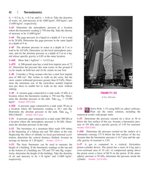 42 | Thermodynamics
h1  0.2 m, h2  0.3 m, and h3  0.46 m. Take the densities
of water, oil, and mercury to be 1000 kg/m3, 850 kg/m3, and
13,600 kg/m3, respectively.
1–43 Determine the atmospheric pressure at a location
where the barometric reading is 750 mm Hg. Take the density
of mercury to be 13,600 kg/m3.
1–44 The gage pressure in a liquid at a depth of 3 m is read
to be 28 kPa. Determine the gage pressure in the same liquid
at a depth of 9 m.
1–45 The absolute pressure in water at a depth of 5 m is
read to be 145 kPa. Determine (a) the local atmospheric pres-
sure, and (b) the absolute pressure at a depth of 5 m in a liq-
uid whose specific gravity is 0.85 at the same location.
1–46E Show that 1 kgf/cm2  14.223 psi.
1–47E A 200-pound man has a total foot imprint area of 72
in2. Determine the pressure this man exerts on the ground if
(a) he stands on both feet and (b) he stands on one foot.
1–48 Consider a 70-kg woman who has a total foot imprint
area of 400 cm2. She wishes to walk on the snow, but the
snow cannot withstand pressures greater than 0.5 kPa. Deter-
mine the minimum size of the snowshoes needed (imprint
area per shoe) to enable her to walk on the snow without
sinking.
1–49 A vacuum gage connected to a tank reads 15 kPa at a
location where the barometric reading is 750 mm Hg. Deter-
mine the absolute pressure in the tank. Take rHg  13,590
kg/m3. Answer: 85.0 kPa
1–50E A pressure gage connected to a tank reads 50 psi at
a location where the barometric reading is 29.1 mm Hg.
Determine the absolute pressure in the tank. Take rHg 
848.4 lbm/ft3. Answer: 64.3 psia
1–51 A pressure gage connected to a tank reads 500 kPa at
a location where the atmospheric pressure is 94 kPa. Deter-
mine the absolute pressure in the tank.
1–52 The barometer of a mountain hiker reads 930 mbars
at the beginning of a hiking trip and 780 mbars at the end.
Neglecting the effect of altitude on local gravitational accel-
eration, determine the vertical distance climbed. Assume an
average air density of 1.20 kg/m3. Answer: 1274 m
1–53 The basic barometer can be used to measure the
height of a building. If the barometric readings at the top and
at the bottom of a building are 730 and 755 mm Hg, respec-
tively, determine the height of the building. Take the densities
of air and mercury to be 1.18 kg/m3 and 13,600 kg/m3,
respectively.
1–54 Solve Prob. 1–53 using EES (or other) software.
Print out the entire solution, including the
numerical results with proper units.
1–55 Determine the pressure exerted on a diver at 30 m
below the free surface of the sea. Assume a barometric pres-
sure of 101 kPa and a specific gravity of 1.03 for seawater.
Answer: 404.0 kPa
1–56E Determine the pressure exerted on the surface of a
submarine cruising 175 ft below the free surface of the sea.
Assume that the barometric pressure is 14.7 psia and the spe-
cific gravity of seawater is 1.03.
1–57 A gas is contained in a vertical, frictionless
piston–cylinder device. The piston has a mass of 4 kg and a
cross-sectional area of 35 cm2. A compressed spring above
the piston exerts a force of 60 N on the piston. If the atmo-
spheric pressure is 95 kPa, determine the pressure inside the
cylinder. Answer: 123.4 kPa
FIGURE P1–53
© Vol. 74/Corbis
cen84959_ch01.qxd 3/31/05 3:39 PM Page 42
 