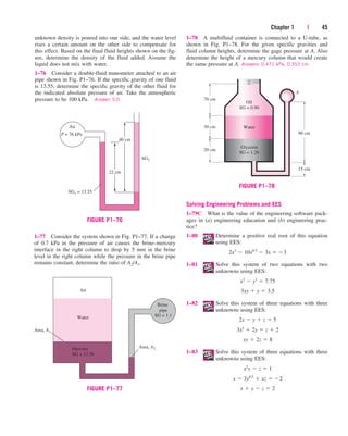 Chapter 1 | 45
unknown density is poured into one side, and the water level
rises a certain amount on the other side to compensate for
this effect. Based on the final fluid heights shown on the fig-
ure, determine the density of the fluid added. Assume the
liquid does not mix with water.
1–76 Consider a double-fluid manometer attached to an air
pipe shown in Fig. P1–76. If the specific gravity of one fluid
is 13.55, determine the specific gravity of the other fluid for
the indicated absolute pressure of air. Take the atmospheric
pressure to be 100 kPa. Answer: 5.0
1–78 A multifluid container is connected to a U-tube, as
shown in Fig. P1–78. For the given specific gravities and
fluid column heights, determine the gage pressure at A. Also
determine the height of a mercury column that would create
the same pressure at A. Answers: 0.471 kPa, 0.353 cm
SG2
Air
P = 76 kPa
22 cm
40 cm
SG1 = 13.55
FIGURE P1–76
Mercury
SG = 13.56
Water
Air
Area, A1
Area, A2
Brine
pipe
SG = 1.1
FIGURE P1–77
1–77 Consider the system shown in Fig. P1–77. If a change
of 0.7 kPa in the pressure of air causes the brine–mercury
interface in the right column to drop by 5 mm in the brine
level in the right column while the pressure in the brine pipe
remains constant, determine the ratio of A2/A1.
Solving Engineering Problems and EES
1–79C What is the value of the engineering software pack-
ages in (a) engineering education and (b) engineering prac-
tice?
1–80 Determine a positive real root of this equation
using EES:
1–81 Solve this system of two equations with two
unknowns using EES:
1–82 Solve this system of three equations with three
unknowns using EES:
1–83 Solve this system of three equations with three
unknowns using EES:
x  y  z  2
x  3y0.5
 xz  2
x2
y  z  1
xy  2z  8
3x2
 2y  z  2
2x  y  z  5
3xy  y  3.5
x3
 y2
 7.75
2x3
 10x0.5
 3x  3
70 cm
Oil
SG = 0.90
Water
Glycerin
SG = 1.26
30 cm
20 cm
15 cm
90 cm
A
FIGURE P1–78
cen84959_ch01.qxd 4/19/05 11:04 AM Page 45
 
