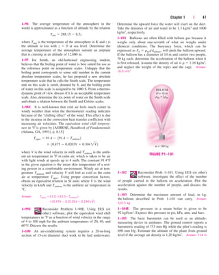 Chapter 1 | 47
1–96 The average temperature of the atmosphere in the
world is approximated as a function of altitude by the relation
where Tatm is the temperature of the atmosphere in K and z is
the altitude in km with z  0 at sea level. Determine the
average temperature of the atmosphere outside an airplane
that is cruising at an altitude of 12,000 m.
1–97 Joe Smith, an old-fashioned engineering student,
believes that the boiling point of water is best suited for use as
the reference point on temperature scales. Unhappy that the
boiling point corresponds to some odd number in the current
absolute temperature scales, he has proposed a new absolute
temperature scale that he calls the Smith scale. The temperature
unit on this scale is smith, denoted by S, and the boiling point
of water on this scale is assigned to be 1000 S. From a thermo-
dynamic point of view, discuss if it is an acceptable temperature
scale. Also, determine the ice point of water on the Smith scale
and obtain a relation between the Smith and Celsius scales.
1–98E It is well-known that cold air feels much colder in
windy weather than what the thermometer reading indicates
because of the “chilling effect” of the wind. This effect is due
to the increase in the convection heat transfer coefficient with
increasing air velocities. The equivalent wind chill tempera-
ture in °F is given by [ASHRAE, Handbook of Fundamentals
(Atlanta, GA, 1993), p. 8.15]
where V is the wind velocity in mi/h and Tambient is the ambi-
ent air temperature in °F in calm air, which is taken to be air
with light winds at speeds up to 4 mi/h. The constant 91.4°F
in the given equation is the mean skin temperature of a rest-
ing person in a comfortable environment. Windy air at tem-
perature Tambient and velocity V will feel as cold as the calm
air at temperature Tequiv. Using proper conversion factors,
obtain an equivalent relation in SI units where V is the wind
velocity in km/h and Tambient is the ambient air temperature in
°C.
Answer: Tequiv 33.0(33.0Tambient)
(0.475  0.0126V  0.240V
–
)
1–99E Reconsider Problem 1–98E. Using EES (or
other) software, plot the equivalent wind chill
temperatures in °F as a function of wind velocity in the range
of 4 to 100 mph for the ambient temperatures of 20, 40, and
60°F. Discuss the results.
1–100 An air-conditioning system requires a 20-m-long
section of 15-cm diameter duct work to be laid underwater.
¬ 10.475  0.0203V  0.3042V2
Tequiv  91.4  191.4  Tambient 2
Tatm  288.15  6.5z
Determine the upward force the water will exert on the duct.
Take the densities of air and water to be 1.3 kg/m3 and 1000
kg/m3, respectively.
1–101 Balloons are often filled with helium gas because it
weighs only about one-seventh of what air weighs under
identical conditions. The buoyancy force, which can be
expressed as Fb  rairgVballoon, will push the balloon upward.
If the balloon has a diameter of 10 m and carries two people,
70 kg each, determine the acceleration of the balloon when it
is first released. Assume the density of air is r  1.16 kg/m3,
and neglect the weight of the ropes and the cage. Answer:
16.5 m/s2
HELIUM
D = 10 m
rHe = rair
1
7
m = 140 kg
FIGURE P1–101
1–102 Reconsider Prob. 1–101. Using EES (or other)
software, investigate the effect of the number
of people carried in the balloon on acceleration. Plot the
acceleration against the number of people, and discuss the
results.
1–103 Determine the maximum amount of load, in kg,
the balloon described in Prob. 1–101 can carry. Answer:
520.5 kg
1–104E The pressure in a steam boiler is given to be
92 kgf/cm2. Express this pressure in psi, kPa, atm, and bars.
1–105 The basic barometer can be used as an altitude-
measuring device in airplanes. The ground control reports a
barometric reading of 753 mm Hg while the pilot’s reading is
690 mm Hg. Estimate the altitude of the plane from ground
level if the average air density is 1.20 kg/m3. Answer: 714 m
cen84959_ch01.qxd 3/31/05 3:39 PM Page 47
 