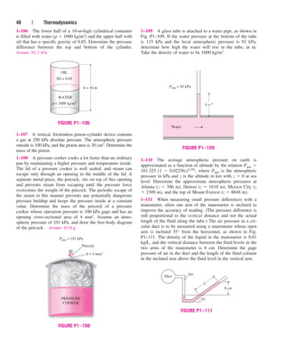 48 | Thermodynamics
1–106 The lower half of a 10-m-high cylindrical container
is filled with water (r  1000 kg/m3) and the upper half with
oil that has a specific gravity of 0.85. Determine the pressure
difference between the top and bottom of the cylinder.
Answer: 90.7 kPa
1–109 A glass tube is attached to a water pipe, as shown in
Fig. P1–109. If the water pressure at the bottom of the tube
is 115 kPa and the local atmospheric pressure is 92 kPa,
determine how high the water will rise in the tube, in m.
Take the density of water to be 1000 kg/m3.
Patm = 101 kPa
Petcock
PRESSURE
COOKER
A = 4 mm2
FIGURE P1–108
Patm = 92 kPa
h = ?
Water
FIGURE P1–109
Duct
35°
8 cm
L
Air
FIGURE P1–111
1–107 A vertical, frictionless piston–cylinder device contains
a gas at 250 kPa absolute pressure. The atmospheric pressure
outside is 100 kPa, and the piston area is 30 cm2. Determine the
mass of the piston.
1–108 A pressure cooker cooks a lot faster than an ordinary
pan by maintaining a higher pressure and temperature inside.
The lid of a pressure cooker is well sealed, and steam can
escape only through an opening in the middle of the lid. A
separate metal piece, the petcock, sits on top of this opening
and prevents steam from escaping until the pressure force
overcomes the weight of the petcock. The periodic escape of
the steam in this manner prevents any potentially dangerous
pressure buildup and keeps the pressure inside at a constant
value. Determine the mass of the petcock of a pressure
cooker whose operation pressure is 100 kPa gage and has an
opening cross-sectional area of 4 mm2. Assume an atmo-
spheric pressure of 101 kPa, and draw the free-body diagram
of the petcock. Answer: 40.8 g
1–110 The average atmospheric pressure on earth is
approximated as a function of altitude by the relation Patm 
101.325 (1  0.02256z)5.256, where Patm is the atmospheric
pressure in kPa and z is the altitude in km with z  0 at sea
level. Determine the approximate atmospheric pressures at
Atlanta (z  306 m), Denver (z  1610 m), Mexico City (z
 2309 m), and the top of Mount Everest (z  8848 m).
1–111 When measuring small pressure differences with a
manometer, often one arm of the manometer is inclined to
improve the accuracy of reading. (The pressure difference is
still proportional to the vertical distance and not the actual
length of the fluid along the tube.) The air pressure in a cir-
cular duct is to be measured using a manometer whose open
arm is inclined 35° from the horizontal, as shown in Fig.
P1–111. The density of the liquid in the manometer is 0.81
kg/L, and the vertical distance between the fluid levels in the
two arms of the manometer is 8 cm. Determine the gage
pressure of air in the duct and the length of the fluid column
in the inclined arm above the fluid level in the vertical arm.
OIL
SG = 0.85
h = 10 m
ρ = 1000 kg/m3
WATER
FIGURE P1–106
cen84959_ch01.qxd 3/31/05 3:39 PM Page 48
 