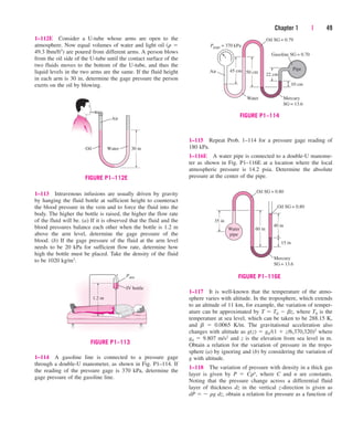 Chapter 1 | 49
Air
Water 30 in
Oil
FIGURE P1–112E
1–112E Consider a U-tube whose arms are open to the
atmosphere. Now equal volumes of water and light oil (r 
49.3 lbm/ft3) are poured from different arms. A person blows
from the oil side of the U-tube until the contact surface of the
two fluids moves to the bottom of the U-tube, and thus the
liquid levels in the two arms are the same. If the fluid height
in each arm is 30 in, determine the gage pressure the person
exerts on the oil by blowing.
1–115 Repeat Prob. 1–114 for a pressure gage reading of
180 kPa.
1–116E A water pipe is connected to a double-U manome-
ter as shown in Fig. P1–116E at a location where the local
atmospheric pressure is 14.2 psia. Determine the absolute
pressure at the center of the pipe.
1–117 It is well-known that the temperature of the atmo-
sphere varies with altitude. In the troposphere, which extends
to an altitude of 11 km, for example, the variation of temper-
ature can be approximated by T  T0  bz, where T0 is the
temperature at sea level, which can be taken to be 288.15 K,
and b  0.0065 K/m. The gravitational acceleration also
changes with altitude as g(z)  g0/(1  z/6,370,320)2 where
g0  9.807 m/s2 and z is the elevation from sea level in m.
Obtain a relation for the variation of pressure in the tropo-
sphere (a) by ignoring and (b) by considering the variation of
g with altitude.
1–118 The variation of pressure with density in a thick gas
layer is given by P  Crn, where C and n are constants.
Noting that the pressure change across a differential fluid
layer of thickness dz in the vertical z-direction is given as
dP   rg dz, obtain a relation for pressure as a function of
1.2 m
Patm
IV bottle
FIGURE P1–113
45 cm
10 cm
22 cm
50 cm
Mercury
SG = 13.6
Gasoline SG = 0.70
Water
Air
Oil SG = 0.79
Pgage = 370 kPa
Pipe
FIGURE P1–114
Mercury
SG = 13.6
Oil SG = 0.80
Oil SG = 0.80
Water
pipe
15 in
40 in
60 in
35 in
FIGURE P1–116E
1–113 Intravenous infusions are usually driven by gravity
by hanging the fluid bottle at sufficient height to counteract
the blood pressure in the vein and to force the fluid into the
body. The higher the bottle is raised, the higher the flow rate
of the fluid will be. (a) If it is observed that the fluid and the
blood pressures balance each other when the bottle is 1.2 m
above the arm level, determine the gage pressure of the
blood. (b) If the gage pressure of the fluid at the arm level
needs to be 20 kPa for sufficient flow rate, determine how
high the bottle must be placed. Take the density of the fluid
to be 1020 kg/m3.
1–114 A gasoline line is connected to a pressure gage
through a double-U manometer, as shown in Fig. P1–114. If
the reading of the pressure gage is 370 kPa, determine the
gage pressure of the gasoline line.
cen84959_ch01.qxd 3/31/05 3:39 PM Page 49
 