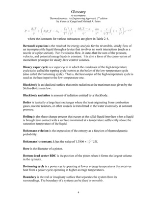 Glossary
to accompany
Thermodynamics: An Engineering Approach, 5th
edition
by Yunus A. Çengel and Michael A. Boles
where the constants for various substances are given in Table 2-4.
Bernoulli equation is the result of the energy analysis for the reversible, steady-flow of
an incompressible liquid through a device that involves no work interactions (such as a
nozzle or a pipe section). For frictionless flow, it states that the sum of the pressure,
velocity, and potential energy heads is constant. It is also a form of the conservation of
momentum principle for steady-flow control volumes.
Binary vapor cycle is a vapor cycle in which the condenser of the high-temperature
cycle (also called the topping cycle) serves as the boiler of the low-temperature cycle
(also called the bottoming cycle). That is, the heat output of the high-temperature cycle is
used as the heat input to the low-temperature one.
Blackbody is an idealized surface that emits radiation at the maximum rate given by the
Stefan-Boltzmann law.
Blackbody radiation is amount of radiation emitted by a blackbody.
Boiler is basically a large heat exchanger where the heat originating from combustion
gases, nuclear reactors, or other sources is transferred to the water essentially at constant
pressure.
Boiling is the phase change process that occurs at the solid–liquid interface when a liquid
is brought into contact with a surface maintained at a temperature sufficiently above the
saturation temperature of the liquid.
Boltzmann relation is the expression of the entropy as a function of thermodynamic
probability.
Boltzmann’s constant, k has the value of 1.3806 × 1023
J/K.
Bore is the diameter of a piston.
Bottom dead center BDC is the position of the piston when it forms the largest volume
in the cylinder.
Bottoming cycle is a power cycle operating at lower average temperatures that receives
heat from a power cycle operating at higher average temperatures.
Boundary is the real or imaginary surface that separates the system from its
surroundings. The boundary of a system can be fixed or movable.
4
 