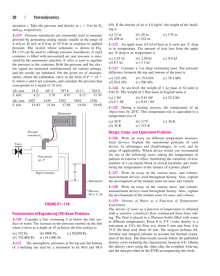 50 | Thermodynamics
elevation z. Take the pressure and density at z  0 to be P0
and r0, respectively.
1–119 Pressure transducers are commonly used to measure
pressure by generating analog signals usually in the range of
4 mA to 20 mA or 0 V-dc to 10 V-dc in response to applied
pressure. The system whose schematic is shown in Fig.
P1–119 can be used to calibrate pressure transducers. A rigid
container is filled with pressurized air, and pressure is mea-
sured by the manometer attached. A valve is used to regulate
the pressure in the container. Both the pressure and the elec-
tric signal are measured simultaneously for various settings,
and the results are tabulated. For the given set of measure-
ments, obtain the calibration curve in the form of P  aI 
b, where a and b are constants, and calculate the pressure that
corresponds to a signal of 10 mA.
h, mm 28.0 181.5 297.8 413.1 765.9
I, mA 4.21 5.78 6.97 8.15 11.76
h, mm 1027 1149 1362 1458 1536
I, mA 14.43 15.68 17.86 18.84 19.64
kPa. If the density of air is 1.0 kg/m3, the height of the build-
ing is
(a) 17 m (b) 20 m (c) 170 m
(d) 204 m (e) 252 m
1–122 An apple loses 4.5 kJ of heat as it cools per °C drop
in its temperature. The amount of heat loss from the apple
per °F drop in its temperature is
(a) 1.25 kJ (b) 2.50 kJ (c) 5.0 kJ
(d) 8.1 kJ (e) 4.1 kJ
1–123 Consider a 2-m deep swimming pool. The pressure
difference between the top and bottom of the pool is
(a) 12.0 kPa (b) 19.6 kPa (c) 38.1 kPa
(d) 50.8 kPa (e) 200 kPa
1–124 At sea level, the weight of 1 kg mass in SI units is
9.81 N. The weight of 1 lbm mass in English units is
(a) 1 lbf (b) 9.81 lbf (c) 32.2 lbf
(d) 0.1 lbf (e) 0.031 lbf
1–125 During a heating process, the temperature of an
object rises by 20°C. This temperature rise is equivalent to a
temperature rise of
(a) 20°F (b) 52°F (c) 36 K
(d) 36 R (e) 293 K
Design, Essay, and Experiment Problems
1–126 Write an essay on different temperature measure-
ment devices. Explain the operational principle of each
device, its advantages and disadvantages, its cost, and its
range of applicability. Which device would you recommend
for use in the following cases: taking the temperatures of
patients in a doctor’s office, monitoring the variations of tem-
perature of a car engine block at several locations, and moni-
toring the temperatures in the furnace of a power plant?
1–127 Write an essay on the various mass- and volume-
measurement devices used throughout history. Also, explain
the development of the modern units for mass and volume.
1–128 Write an essay on the various mass- and volume-
measurement devices used throughout history. Also, explain
the development of the modern units for mass and volume.
1–129 Density of Water as a Function of Temperature
Experiment
The density of water as a function of temperature is obtained
with a sensitive cylindrical float constructed from brass tub-
ing. The float is placed in a Thermos bottle filled with water
at different temperatures. From 0 to 4°C (water density is a
maximum at 4°C) the float rose about 8 mm and from 4 to
25°C the float sank about 40 mm. The analysis includes dif-
ferential and integral calculus to account for thermal expan-
sion of the float. The final results closely follow the published
density curve including the characteristic hump at 4°C. Obtain
this density curve using the video clip, the complete write-up,
and the data provided on the DVD accompanying this book.
Pressure
transducer
Valve
Pressurized
air, P
Multimeter
Rigid container
Manometer
Mercury
SG = 13.56
∆h
FIGURE P1–119
Fundamentals of Engineering (FE) Exam Problems
1–120 Consider a fish swimming 5 m below the free sur-
face of water. The increase in the pressure exerted on the fish
when it dives to a depth of 45 m below the free surface is
(a) 392 Pa (b) 9800 Pa (c) 50,000 Pa
(d) 392,000 Pa (e) 441,000 Pa
1–121 The atmospheric pressures at the top and the bottom
of a building are read by a barometer to be 96.0 and 98.0
cen84959_ch01.qxd 3/31/05 3:39 PM Page 50
 