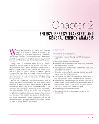 Chapter 2
ENERGY, ENERGY TRANSFER, AND
GENERAL ENERGY ANALYSIS
| 51
Whether we realize it or not, energy is an important
part of most aspects of daily life. The quality of life,
and even its sustenance, depends on the availabil-
ity of energy. Therefore, it is important to have a good under-
standing of the sources of energy, the conversion of energy
from one form to another, and the ramifications of these con-
versions.
Energy exists in numerous forms such as thermal,
mechanical, electric, chemical, and nuclear. Even mass can
be considered a form of energy. Energy can be transferred to
or from a closed system (a fixed mass) in two distinct forms:
heat and work. For control volumes, energy can also be
transferred by mass flow. An energy transfer to or from a
closed system is heat if it is caused by a temperature differ-
ence. Otherwise it is work, and it is caused by a force acting
through a distance.
We start this chapter with a discussion of various forms of
energy and energy transfer by heat. We then introduce vari-
ous forms of work and discuss energy transfer by work. We
continue with developing a general intuitive expression for the
first law of thermodynamics, also known as the conservation
of energy principle, which is one of the most fundamental
principles in nature, and we then demonstrate its use. Finally,
we discuss the efficiencies of some familiar energy conver-
sion processes, and examine the impact on energy conver-
sion on the environment. Detailed treatments of the first law
of thermodynamics for closed systems and control volumes
are given in Chaps. 4 and 5, respectively.
Objectives
The objectives of Chapter 2 are to:
• Introduce the concept of energy and define its various
forms.
• Discuss the nature of internal energy.
• Define the concept of heat and the terminology associated
with energy transfer by heat.
• Discuss the three mechanisms of heat transfer: conduction,
convection, and radiation.
• Define the concept of work, including electrical work and
several forms of mechanical work.
• Introduce the first law of thermodynamics, energy balances,
and mechanisms of energy transfer to or from a system.
• Determine that a fluid flowing across a control surface of a
control volume carries energy across the control surface in
addition to any energy transfer across the control surface
that may be in the form of heat and/or work.
• Define energy conversion efficiencies.
• Discuss the implications of energy conversion on the
environment.
cen84959_ch02.qxd 3/31/05 5:02 PM Page 51
 