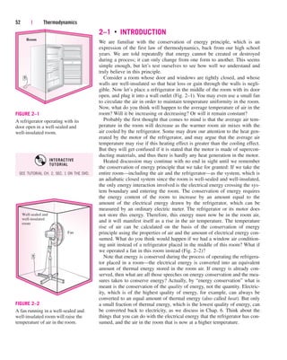 2–1 ■
INTRODUCTION
We are familiar with the conservation of energy principle, which is an
expression of the first law of thermodynamics, back from our high school
years. We are told repeatedly that energy cannot be created or destroyed
during a process; it can only change from one form to another. This seems
simple enough, but let’s test ourselves to see how well we understand and
truly believe in this principle.
Consider a room whose door and windows are tightly closed, and whose
walls are well-insulated so that heat loss or gain through the walls is negli-
gible. Now let’s place a refrigerator in the middle of the room with its door
open, and plug it into a wall outlet (Fig. 2–1). You may even use a small fan
to circulate the air in order to maintain temperature uniformity in the room.
Now, what do you think will happen to the average temperature of air in the
room? Will it be increasing or decreasing? Or will it remain constant?
Probably the first thought that comes to mind is that the average air tem-
perature in the room will decrease as the warmer room air mixes with the
air cooled by the refrigerator. Some may draw our attention to the heat gen-
erated by the motor of the refrigerator, and may argue that the average air
temperature may rise if this heating effect is greater than the cooling effect.
But they will get confused if it is stated that the motor is made of supercon-
ducting materials, and thus there is hardly any heat generation in the motor.
Heated discussion may continue with no end in sight until we remember
the conservation of energy principle that we take for granted: If we take the
entire room—including the air and the refrigerator—as the system, which is
an adiabatic closed system since the room is well-sealed and well-insulated,
the only energy interaction involved is the electrical energy crossing the sys-
tem boundary and entering the room. The conservation of energy requires
the energy content of the room to increase by an amount equal to the
amount of the electrical energy drawn by the refrigerator, which can be
measured by an ordinary electric meter. The refrigerator or its motor does
not store this energy. Therefore, this energy must now be in the room air,
and it will manifest itself as a rise in the air temperature. The temperature
rise of air can be calculated on the basis of the conservation of energy
principle using the properties of air and the amount of electrical energy con-
sumed. What do you think would happen if we had a window air condition-
ing unit instead of a refrigerator placed in the middle of this room? What if
we operated a fan in this room instead (Fig. 2–2)?
Note that energy is conserved during the process of operating the refrigera-
tor placed in a room—the electrical energy is converted into an equivalent
amount of thermal energy stored in the room air. If energy is already con-
served, then what are all those speeches on energy conservation and the mea-
sures taken to conserve energy? Actually, by “energy conservation” what is
meant is the conservation of the quality of energy, not the quantity. Electric-
ity, which is of the highest quality of energy, for example, can always be
converted to an equal amount of thermal energy (also called heat). But only
a small fraction of thermal energy, which is the lowest quality of energy, can
be converted back to electricity, as we discuss in Chap. 6. Think about the
things that you can do with the electrical energy that the refrigerator has con-
sumed, and the air in the room that is now at a higher temperature.
52 | Thermodynamics
Room
FIGURE 2–1
A refrigerator operating with its
door open in a well-sealed and
well-insulated room.
Fan
Well-sealed and
well-insulated
room
FIGURE 2–2
A fan running in a well-sealed and
well-insulated room will raise the
temperature of air in the room.
SEE TUTORIAL CH. 2, SEC. 1 ON THE DVD.
INTERACTIVE
TUTORIAL
cen84959_ch02.qxd 4/25/05 2:32 PM Page 52
 