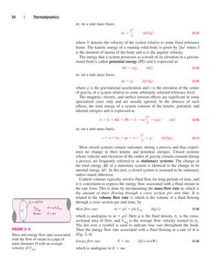 or, on a unit mass basis,
(2–3)
where V denotes the velocity of the system relative to some fixed reference
frame. The kinetic energy of a rotating solid body is given by Iv2 where I
is the moment of inertia of the body and v is the angular velocity.
The energy that a system possesses as a result of its elevation in a gravita-
tional field is called potential energy (PE) and is expressed as
(2–4)
or, on a unit mass basis,
(2–5)
where g is the gravitational acceleration and z is the elevation of the center
of gravity of a system relative to some arbitrarily selected reference level.
The magnetic, electric, and surface tension effects are significant in some
specialized cases only and are usually ignored. In the absence of such
effects, the total energy of a system consists of the kinetic, potential, and
internal energies and is expressed as
(2–6)
or, on a unit mass basis,
(2–7)
Most closed systems remain stationary during a process and thus experi-
ence no change in their kinetic and potential energies. Closed systems
whose velocity and elevation of the center of gravity remain constant during
a process are frequently referred to as stationary systems. The change in
the total energy E of a stationary system is identical to the change in its
internal energy U. In this text, a closed system is assumed to be stationary
unless stated otherwise.
Control volumes typically involve fluid flow for long periods of time, and
it is convenient to express the energy flow associated with a fluid stream in
the rate form. This is done by incorporating the mass flow rate m
.
, which is
the amount of mass flowing through a cross section per unit time. It is
related to the volume flow rate V
.
, which is the volume of a fluid flowing
through a cross section per unit time, by
Mass flow rate: (2–8)
which is analogous to m  rV. Here r is the fluid density, Ac is the cross-
sectional area of flow, and Vavg is the average flow velocity normal to Ac.
The dot over a symbol is used to indicate time rate throughout the book.
Then the energy flow rate associated with a fluid flowing at a rate of m
.
is
(Fig. 2–4)
Energy flow rate: (2–9)
which is analogous to E  me.
E
#
 m
#
e¬¬1kJs or kW2
m
#
 rV
#
 rAcVavg¬¬1kgs2
e  u  ke  pe  u 
V2
2
 gz¬¬1kJkg2
E  U  KE  PE  U  m
V2
2
 mgz¬¬1kJ2
pe  gz¬¬1kJkg2
PE  mgz¬¬1kJ2
1
2
ke 
V2
2
¬¬1kJkg2
54 | Thermodynamics
D
Steam
Vavg
Ac = pD2
/4
m = rAcVavg
E = me
•
• •
FIGURE 2–4
Mass and energy flow rates associated
with the flow of steam in a pipe of
inner diameter D with an average
velocity of Vavg.
cen84959_ch02.qxd 3/31/05 5:02 PM Page 54
 