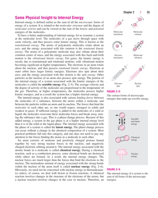 Some Physical Insight to Internal Energy
Internal energy is defined earlier as the sum of all the microscopic forms of
energy of a system. It is related to the molecular structure and the degree of
molecular activity and can be viewed as the sum of the kinetic and potential
energies of the molecules.
To have a better understanding of internal energy, let us examine a system
at the molecular level. The molecules of a gas move through space with
some velocity, and thus possess some kinetic energy. This is known as the
translational energy. The atoms of polyatomic molecules rotate about an
axis, and the energy associated with this rotation is the rotational kinetic
energy. The atoms of a polyatomic molecule may also vibrate about their
common center of mass, and the energy associated with this back-and-forth
motion is the vibrational kinetic energy. For gases, the kinetic energy is
mostly due to translational and rotational motions, with vibrational motion
becoming significant at higher temperatures. The electrons in an atom rotate
about the nucleus, and thus possess rotational kinetic energy. Electrons at
outer orbits have larger kinetic energies. Electrons also spin about their
axes, and the energy associated with this motion is the spin energy. Other
particles in the nucleus of an atom also possess spin energy. The portion of
the internal energy of a system associated with the kinetic energies of the
molecules is called the sensible energy (Fig. 2–5). The average velocity and
the degree of activity of the molecules are proportional to the temperature of
the gas. Therefore, at higher temperatures, the molecules possess higher
kinetic energies, and as a result the system has a higher internal energy.
The internal energy is also associated with various binding forces between
the molecules of a substance, between the atoms within a molecule, and
between the particles within an atom and its nucleus. The forces that bind the
molecules to each other are, as one would expect, strongest in solids and
weakest in gases. If sufficient energy is added to the molecules of a solid or
liquid, the molecules overcome these molecular forces and break away, turn-
ing the substance into a gas. This is a phase-change process. Because of this
added energy, a system in the gas phase is at a higher internal energy level
than it is in the solid or the liquid phase. The internal energy associated with
the phase of a system is called the latent energy. The phase-change process
can occur without a change in the chemical composition of a system. Most
practical problems fall into this category, and one does not need to pay any
attention to the forces binding the atoms in a molecule to each other.
An atom consists of neutrons and positively charged protons bound
together by very strong nuclear forces in the nucleus, and negatively
charged electrons orbiting around it. The internal energy associated with the
atomic bonds in a molecule is called chemical energy. During a chemical
reaction, such as a combustion process, some chemical bonds are destroyed
while others are formed. As a result, the internal energy changes. The
nuclear forces are much larger than the forces that bind the electrons to the
nucleus. The tremendous amount of energy associated with the strong bonds
within the nucleus of the atom itself is called nuclear energy (Fig. 2–6).
Obviously, we need not be concerned with nuclear energy in thermodynam-
ics unless, of course, we deal with fusion or fission reactions. A chemical
reaction involves changes in the structure of the electrons of the atoms, but
a nuclear reaction involves changes in the core or nucleus. Therefore, an
Chapter 2 | 55
+
–
+
–
Molecular
translation
Molecular
rotation
Electron
translation
Molecular
vibration
Electron
spin
Nuclear
spin
FIGURE 2–5
The various forms of microscopic
energies that make up sensible energy.
Nuclear
energy
Chemical
energy
Sensible
and latent
energy
FIGURE 2–6
The internal energy of a system is the
sum of all forms of the microscopic
energies.
cen84959_ch02.qxd 3/31/05 5:02 PM Page 55
 