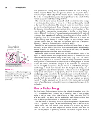 atom preserves its identity during a chemical reaction but loses it during a
nuclear reaction. Atoms may also possess electric and magnetic dipole-
moment energies when subjected to external electric and magnetic fields
due to the twisting of the magnetic dipoles produced by the small electric
currents associated with the orbiting electrons.
The forms of energy already discussed, which constitute the total energy
of a system, can be contained or stored in a system, and thus can be viewed
as the static forms of energy. The forms of energy not stored in a system
can be viewed as the dynamic forms of energy or as energy interactions.
The dynamic forms of energy are recognized at the system boundary as they
cross it, and they represent the energy gained or lost by a system during a
process. The only two forms of energy interactions associated with a closed
system are heat transfer and work. An energy interaction is heat transfer if
its driving force is a temperature difference. Otherwise it is work, as
explained in the next section. A control volume can also exchange energy
via mass transfer since any time mass is transferred into or out of a system,
the energy content of the mass is also transferred with it.
In daily life, we frequently refer to the sensible and latent forms of inter-
nal energy as heat, and we talk about heat content of bodies. In thermody-
namics, however, we usually refer to those forms of energy as thermal
energy to prevent any confusion with heat transfer.
Distinction should be made between the macroscopic kinetic energy of an
object as a whole and the microscopic kinetic energies of its molecules that
constitute the sensible internal energy of the object (Fig. 2–7). The kinetic
energy of an object is an organized form of energy associated with the
orderly motion of all molecules in one direction in a straight path or around
an axis. In contrast, the kinetic energies of the molecules are completely
random and highly disorganized. As you will see in later chapters, the orga-
nized energy is much more valuable than the disorganized energy, and a
major application area of thermodynamics is the conversion of disorganized
energy (heat) into organized energy (work). You will also see that the orga-
nized energy can be converted to disorganized energy completely, but only a
fraction of disorganized energy can be converted to organized energy by
specially built devices called heat engines (like car engines and power
plants). A similar argument can be given for the macroscopic potential
energy of an object as a whole and the microscopic potential energies of the
molecules.
More on Nuclear Energy
The best known fission reaction involves the split of the uranium atom (the
U-235 isotope) into other elements and is commonly used to generate elec-
tricity in nuclear power plants (440 of them in 2004, generating 363,000
MW worldwide), to power nuclear submarines and aircraft carriers, and
even to power spacecraft as well as building nuclear bombs.
The percentage of electricity produced by nuclear power is 78 percent in
France, 25 percent in Japan, 28 percent in Germany, and 20 percent in the
United States. The first nuclear chain reaction was achieved by Enrico
Fermi in 1942, and the first large-scale nuclear reactors were built in
1944 for the purpose of producing material for nuclear weapons. When a
56 | Thermodynamics
Water
Dam
Macroscopic kinetic energy
(turns the wheel)
Microscopic kinetic
energy of molecules
(does not turn the wheel)
FIGURE 2–7
The macroscopic kinetic energy is an
organized form of energy and is much
more useful than the disorganized
microscopic kinetic energies of the
molecules.
cen84959_ch02.qxd 3/31/05 5:02 PM Page 56
 