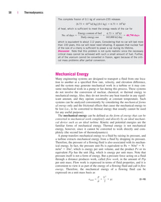 The complete fission of 0.1 kg of uranium-235 releases
of heat, which is sufficient to meet the energy needs of the car for
which is equivalent to about 112 years. Considering that no car will last more
than 100 years, this car will never need refueling. It appears that nuclear fuel
of the size of a cherry is sufficient to power a car during its lifetime.
Discussion Note that this problem is not quite realistic since the necessary
critical mass cannot be achieved with such a small amount of fuel. Further,
all of the uranium cannot be converted in fission, again because of the criti-
cal mass problems after partial conversion.
Mechanical Energy
Many engineering systems are designed to transport a fluid from one loca-
tion to another at a specified flow rate, velocity, and elevation difference,
and the system may generate mechanical work in a turbine or it may con-
sume mechanical work in a pump or fan during this process. These systems
do not involve the conversion of nuclear, chemical, or thermal energy to
mechanical energy. Also, they do not involve any heat transfer in any signif-
icant amount, and they operate essentially at constant temperature. Such
systems can be analyzed conveniently by considering the mechanical forms
of energy only and the frictional effects that cause the mechanical energy to
be lost (i.e., to be converted to thermal energy that usually cannot be used
for any useful purpose).
The mechanical energy can be defined as the form of energy that can be
converted to mechanical work completely and directly by an ideal mechani-
cal device such as an ideal turbine. Kinetic and potential energies are the
familiar forms of mechanical energy. Thermal energy is not mechanical
energy, however, since it cannot be converted to work directly and com-
pletely (the second law of thermodynamics).
A pump transfers mechanical energy to a fluid by raising its pressure, and
a turbine extracts mechanical energy from a fluid by dropping its pressure.
Therefore, the pressure of a flowing fluid is also associated with its mechan-
ical energy. In fact, the pressure unit Pa is equivalent to Pa  N/m2  N ·
m/m3  J/m3, which is energy per unit volume, and the product Pv or its
equivalent P/r has the unit J/kg, which is energy per unit mass. Note that
pressure itself is not a form of energy. But a pressure force acting on a fluid
through a distance produces work, called flow work, in the amount of P/r
per unit mass. Flow work is expressed in terms of fluid properties, and it is
convenient to view it as part of the energy of a flowing fluid and call it flow
energy. Therefore, the mechanical energy of a flowing fluid can be
expressed on a unit mass basis as
(2–10)
emech 
P
r

V 2
2
 gz
No. of days 
Energy content of fuel
Daily energy use

6.73  109
kJ
165,000 kJday
 40,790 days
16.73  1010
kJkg2 10.1 kg2  6.73  109
kJ
58 | Thermodynamics
cen84959_ch02.qxd 3/31/05 5:02 PM Page 58
 
