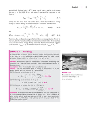 where P/r is the flow energy, V2/2 is the kinetic energy, and gz is the poten-
tial energy of the fluid, all per unit mass. It can also be expressed in rate
form as
(2–11)
where m
.
is the mass flow rate of the fluid. Then the mechanical energy
change of a fluid during incompressible (r  constant) flow becomes
(2–12)
and
(2–13)
Therefore, the mechanical energy of a fluid does not change during flow if its
pressure, density, velocity, and elevation remain constant. In the absence of any
losses, the mechanical energy change represents the mechanical work supplied
to the fluid (if emech  0) or extracted from the fluid (if emech  0).
EXAMPLE 2–2 Wind Energy
A site evaluated for a wind farm is observed to have steady winds at a speed
of 8.5 m/s (Fig. 2–10). Determine the wind energy (a) per unit mass, (b) for
a mass of 10 kg, and (c) for a flow rate of 1154 kg/s for air.
Solution A site with a specified wind speed is considered. Wind energy per
unit mass, for a specified mass, and for a given mass flow rate of air are to
be determined.
Assumptions Wind flows steadily at the specified speed.
Analysis The only harvestable form of energy of atmospheric air is the
kinetic energy, which is captured by a wind turbine.
(a) Wind energy per unit mass of air is
(b) Wind energy for an air mass of 10 kg is
(c) Wind energy for a mass flow rate of 1154 kg/s is
Discussion It can be shown that the specified mass flow rate corresponds to
a 12-m diameter flow section when the air density is 1.2 kg/m3. Therefore, a
wind turbine with a wind span diameter of 12 m has a power generation
potential of 41.7 kW. Real wind turbines convert about one-third of this
potential to electric power.
E
#
 m
#
e  11154 kgs2 136.1 Jkg2 a
1 kW
1000 Js
b  41.7 kW
E  me  110 kg2 136.1 Jkg2  361 J
e  ke 
V 2
2

18.5 ms22
2
a
1 Jkg
1 m2
s2
b  36.1 Jkg
¢E
#
mech  m
#
¢emech  m
#
a
P2  P1
r

V 2
2  V 2
1
2
 g1z2  z1 2 b¬¬1kW2
¢emech 
P2  P1
r

V2
2  V2
1
2
 g1z2  z1 2¬¬1kJkg2
E
#
mech  m
#
emech  m
#
a
P
r

V2
2
 gzb
Chapter 2 | 59
FIGURE 2–10
Potential site for a wind farm as
discussed in Example 2–2.
© Vol. 36/PhotoDisc
8.5 m/s
—
cen84959_ch02.qxd 3/31/05 5:02 PM Page 59
 