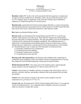 Glossary
to accompany
Thermodynamics: An Engineering Approach, 5th
edition
by Yunus A. Çengel and Michael A. Boles
Boundary work (PdV work) is the work associated with the expansion or compression
of a gas in a piston-cylinder device. Boundary work is the area under the process curve
on a P-V diagram equal, in magnitude, to the work done during a quasi-equilibrium
expansion or compression process of a closed system.
Bourdon tube, named after the French inventor Eugene Bourdon, is a type of commonly
used mechanical pressure measurement device which consists of a hollow metal tube bent
like a hook whose end is closed and connected to a dial indicator needle.
Bow wave (see detached oblique shock)
Brayton cycle was first proposed by George Brayton around 1870. It is used for gas
turbines, which operate on an open cycle, where both the compression and expansion
processes take place in rotating machinery. The open gas-turbine cycle can be modeled as
a closed cycle by utilizing the air-standard assumptions. The combustion process is
replaced by a constant-pressure heat-addition process from an external source, and the
exhaust process is replaced by a constant-pressure heat-rejection process to the ambient
air. The ideal Brayton cycle is made up of four internally reversible processes:
1-2 Isentropic compression (in a compressor),
2-3 Constant pressure heat addition,
3-4 Isentropic expansion (in a turbine),
4-1 Constant pressure heat rejection.
Brayton cycle with regeneration is the Brayton cycle modified with a regenerator (a
counterflow heat exchanger) to allow the transfer of heat to the high pressure air leaving
the compressor from the high-temperature exhaust gas leaving the turbine.
British thermal unit BTU is the energy unit in the English system, representing the
energy needed to raise the temperature of 1 lbm of water at 68°F by 1°F.
Caloric is heat treated as a fluidlike substance, according to the caloric theory, that is a
massless, colorless, odorless, and tasteless substance that can be poured from one body
into another.
Calorie (cal) is the amount of energy in the metric system needed to raise the
temperature of 1 g of water at 15 °C by 1°C.
Carnot cycle was first proposed in 1824 by French engineer Sadi Carnot. It is composed
of four reversible processes—two isothermal and two adiabatic, and can be executed
either in a closed or a steady-flow system.
5
 