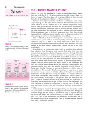 60 | Thermodynamics
CLOSED
SYSTEM
(m = constant)
Work
Heat
System boundary
FIGURE 2–11
Energy can cross the boundaries of a
closed system in the form of heat and
work.
Room air
25°C
No heat
transfer
Heat Heat
25°C 5°C
8 J/s 16 J/s
15°C
FIGURE 2–12
Temperature difference is the driving
force for heat transfer. The larger the
temperature difference, the higher is
the rate of heat transfer.
2–3 ■
ENERGY TRANSFER BY HEAT
Energy can cross the boundary of a closed system in two distinct forms:
heat and work (Fig. 2–11). It is important to distinguish between these two
forms of energy. Therefore, they will be discussed first, to form a sound
basis for the development of the laws of thermodynamics.
We know from experience that a can of cold soda left on a table eventu-
ally warms up and that a hot baked potato on the same table cools down.
When a body is left in a medium that is at a different temperature, energy
transfer takes place between the body and the surrounding medium until
thermal equilibrium is established, that is, the body and the medium reach
the same temperature. The direction of energy transfer is always from the
higher temperature body to the lower temperature one. Once the tempera-
ture equality is established, energy transfer stops. In the processes described
above, energy is said to be transferred in the form of heat.
Heat is defined as the form of energy that is transferred between two
systems (or a system and its surroundings) by virtue of a temperature
difference (Fig. 2–12). That is, an energy interaction is heat only if it
takes place because of a temperature difference. Then it follows that there
cannot be any heat transfer between two systems that are at the same
temperature.
Several phrases in common use today—such as heat flow, heat addition,
heat rejection, heat absorption, heat removal, heat gain, heat loss, heat
storage, heat generation, electrical heating, resistance heating, frictional
heating, gas heating, heat of reaction, liberation of heat, specific heat, sensi-
ble heat, latent heat, waste heat, body heat, process heat, heat sink, and heat
source—are not consistent with the strict thermodynamic meaning of the
term heat, which limits its use to the transfer of thermal energy during a
process. However, these phrases are deeply rooted in our vocabulary, and
they are used by both ordinary people and scientists without causing any
misunderstanding since they are usually interpreted properly instead of
being taken literally. (Besides, no acceptable alternatives exist for some of
these phrases.) For example, the phrase body heat is understood to mean
the thermal energy content of a body. Likewise, heat flow is understood
to mean the transfer of thermal energy, not the flow of a fluidlike substance
called heat, although the latter incorrect interpretation, which is based on
the caloric theory, is the origin of this phrase. Also, the transfer of heat
into a system is frequently referred to as heat addition and the transfer of
heat out of a system as heat rejection. Perhaps there are thermodynamic rea-
sons for being so reluctant to replace heat by thermal energy: It takes less
time and energy to say, write, and comprehend heat than it does thermal
energy.
Heat is energy in transition. It is recognized only as it crosses the bound-
ary of a system. Consider the hot baked potato one more time. The potato
contains energy, but this energy is heat transfer only as it passes through
the skin of the potato (the system boundary) to reach the air, as shown in
Fig. 2–13. Once in the surroundings, the transferred heat becomes part of
the internal energy of the surroundings. Thus, in thermodynamics, the term
heat simply means heat transfer.
SEE TUTORIAL CH. 2, SEC. 3 ON THE DVD.
INTERACTIVE
TUTORIAL
cen84959_ch02.qxd 4/25/05 2:32 PM Page 60
 