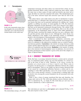 temperature increased; and when caloric was removed from a body, its tem-
perature decreased. When a body could not contain any more caloric, much
the same way as when a glass of water could not dissolve any more salt or
sugar, the body was said to be saturated with caloric. This interpretation gave
rise to the terms saturated liquid and saturated vapor that are still in use
today.
The caloric theory came under attack soon after its introduction. It main-
tained that heat is a substance that could not be created or destroyed. Yet it
was known that heat can be generated indefinitely by rubbing one’s hands
together or rubbing two pieces of wood together. In 1798, the American
Benjamin Thompson (Count Rumford) (1754–1814) showed in his papers
that heat can be generated continuously through friction. The validity of the
caloric theory was also challenged by several others. But it was the careful
experiments of the Englishman James P. Joule (1818–1889) published in
1843 that finally convinced the skeptics that heat was not a substance after
all, and thus put the caloric theory to rest. Although the caloric theory was
totally abandoned in the middle of the nineteenth century, it contributed
greatly to the development of thermodynamics and heat transfer.
Heat is transferred by three mechanisms: conduction, convection, and
radiation. Conduction is the transfer of energy from the more energetic par-
ticles of a substance to the adjacent less energetic ones as a result of interac-
tion between particles. Convection is the transfer of energy between a solid
surface and the adjacent fluid that is in motion, and it involves the combined
effects of conduction and fluid motion. Radiation is the transfer of energy
due to the emission of electromagnetic waves (or photons). An overview of
the three mechanisms of heat transfer is given at the end of this chapter as a
Topic of Special Interest.
2–4 ■
ENERGY TRANSFER BY WORK
Work, like heat, is an energy interaction between a system and its surround-
ings. As mentioned earlier, energy can cross the boundary of a closed sys-
tem in the form of heat or work. Therefore, if the energy crossing the
boundary of a closed system is not heat, it must be work. Heat is easy to
recognize: Its driving force is a temperature difference between the system
and its surroundings. Then we can simply say that an energy interaction that
is not caused by a temperature difference between a system and its sur-
roundings is work. More specifically, work is the energy transfer associated
with a force acting through a distance. A rising piston, a rotating shaft, and
an electric wire crossing the system boundaries are all associated with work
interactions.
Work is also a form of energy transferred like heat and, therefore, has
energy units such as kJ. The work done during a process between states 1
and 2 is denoted by W12, or simply W. The work done per unit mass of a
system is denoted by w and is expressed as
(2–17)
The work done per unit time is called power and is denoted W
.
(Fig. 2–17).
The unit of power is kJ/s, or kW.
w 
W
m
¬¬1kJkg2
62 | Thermodynamics
Hot
body
Cold
body
Contact
surface
Caloric
FIGURE 2–16
In the early nineteenth century, heat
was thought to be an invisible fluid
called the caloric that flowed from
warmer bodies to the cooler ones.
W = 30 k
= 30 kJ
m = 2 kg
= 2 kg
t = 5 s
= 5 s
W = 6 kW
= 6 kW
w = 15 k
= 15 kJ/k
J/kg
30 kJ
30 kJ
work
work
∆
FIGURE 2–17
The relationships among w, W, and .
W
#
SEE TUTORIAL CH. 2, SEC. 4 ON THE DVD.
INTERACTIVE
TUTORIAL
cen84959_ch02.qxd 4/25/05 2:32 PM Page 62
 