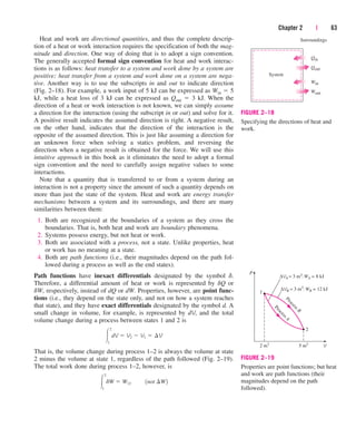 Heat and work are directional quantities, and thus the complete descrip-
tion of a heat or work interaction requires the specification of both the mag-
nitude and direction. One way of doing that is to adopt a sign convention.
The generally accepted formal sign convention for heat and work interac-
tions is as follows: heat transfer to a system and work done by a system are
positive; heat transfer from a system and work done on a system are nega-
tive. Another way is to use the subscripts in and out to indicate direction
(Fig. 2–18). For example, a work input of 5 kJ can be expressed as Win  5
kJ, while a heat loss of 3 kJ can be expressed as Qout  3 kJ. When the
direction of a heat or work interaction is not known, we can simply assume
a direction for the interaction (using the subscript in or out) and solve for it.
A positive result indicates the assumed direction is right. A negative result,
on the other hand, indicates that the direction of the interaction is the
opposite of the assumed direction. This is just like assuming a direction for
an unknown force when solving a statics problem, and reversing the
direction when a negative result is obtained for the force. We will use this
intuitive approach in this book as it eliminates the need to adopt a formal
sign convention and the need to carefully assign negative values to some
interactions.
Note that a quantity that is transferred to or from a system during an
interaction is not a property since the amount of such a quantity depends on
more than just the state of the system. Heat and work are energy transfer
mechanisms between a system and its surroundings, and there are many
similarities between them:
1. Both are recognized at the boundaries of a system as they cross the
boundaries. That is, both heat and work are boundary phenomena.
2. Systems possess energy, but not heat or work.
3. Both are associated with a process, not a state. Unlike properties, heat
or work has no meaning at a state.
4. Both are path functions (i.e., their magnitudes depend on the path fol-
lowed during a process as well as the end states).
Path functions have inexact differentials designated by the symbol d.
Therefore, a differential amount of heat or work is represented by dQ or
dW, respectively, instead of dQ or dW. Properties, however, are point func-
tions (i.e., they depend on the state only, and not on how a system reaches
that state), and they have exact differentials designated by the symbol d. A
small change in volume, for example, is represented by dV, and the total
volume change during a process between states 1 and 2 is
That is, the volume change during process 1–2 is always the volume at state
2 minus the volume at state 1, regardless of the path followed (Fig. 2–19).
The total work done during process 1–2, however, is

2
1
dW  W12¬¬1not ¢W2

2
1
dV  V2  V1  ¢V
Chapter 2 | 63
System
Surroundings
Qin
Qout
Win
Wout
FIGURE 2–18
Specifying the directions of heat and
work.
V
P
5 m3
2 m3
2
1
P
r
o
c
e
s
s
B
P
r
o
c
e
s
s
A
∆VA = 3 m3
; WA = 8 kJ
∆VB = 3 m3
; WB = 12 kJ
FIGURE 2–19
Properties are point functions; but heat
and work are path functions (their
magnitudes depend on the path
followed).
cen84959_ch02.qxd 3/31/05 5:02 PM Page 63
 