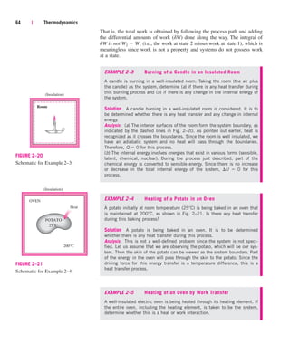 64 | Thermodynamics
(Insulation)
Room
FIGURE 2–20
Schematic for Example 2–3.
(Insulation)
OVEN
Heat
POTATO
25°C
200°C
FIGURE 2–21
Schematic for Example 2–4.
That is, the total work is obtained by following the process path and adding
the differential amounts of work (dW) done along the way. The integral of
dW is not W2  W1 (i.e., the work at state 2 minus work at state 1), which is
meaningless since work is not a property and systems do not possess work
at a state.
EXAMPLE 2–3 Burning of a Candle in an Insulated Room
A candle is burning in a well-insulated room. Taking the room (the air plus
the candle) as the system, determine (a) if there is any heat transfer during
this burning process and (b) if there is any change in the internal energy of
the system.
Solution A candle burning in a well-insulated room is considered. It is to
be determined whether there is any heat transfer and any change in internal
energy.
Analysis (a) The interior surfaces of the room form the system boundary, as
indicated by the dashed lines in Fig. 2–20. As pointed out earlier, heat is
recognized as it crosses the boundaries. Since the room is well insulated, we
have an adiabatic system and no heat will pass through the boundaries.
Therefore, Q  0 for this process.
(b) The internal energy involves energies that exist in various forms (sensible,
latent, chemical, nuclear). During the process just described, part of the
chemical energy is converted to sensible energy. Since there is no increase
or decrease in the total internal energy of the system, U  0 for this
process.
EXAMPLE 2–4 Heating of a Potato in an Oven
A potato initially at room temperature (25°C) is being baked in an oven that
is maintained at 200°C, as shown in Fig. 2–21. Is there any heat transfer
during this baking process?
Solution A potato is being baked in an oven. It is to be determined
whether there is any heat transfer during this process.
Analysis This is not a well-defined problem since the system is not speci-
fied. Let us assume that we are observing the potato, which will be our sys-
tem. Then the skin of the potato can be viewed as the system boundary. Part
of the energy in the oven will pass through the skin to the potato. Since the
driving force for this energy transfer is a temperature difference, this is a
heat transfer process.
EXAMPLE 2–5 Heating of an Oven by Work Transfer
A well-insulated electric oven is being heated through its heating element. If
the entire oven, including the heating element, is taken to be the system,
determine whether this is a heat or work interaction.
cen84959_ch02.qxd 3/31/05 5:02 PM Page 64
 