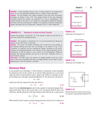 Chapter 2 | 65
System boundary
Electric oven
Heating element
FIGURE 2–22
Schematic for Example 2–5.
System boundary
Electric oven
Heating element
FIGURE 2–23
Schematic for Example 2–6.
Solution A well-insulated electric oven is being heated by its heating ele-
ment. It is to be determined whether this is a heat or work interaction.
Analysis For this problem, the interior surfaces of the oven form the system
boundary, as shown in Fig. 2–22. The energy content of the oven obviously
increases during this process, as evidenced by a rise in temperature. This
energy transfer to the oven is not caused by a temperature difference between
the oven and the surrounding air. Instead, it is caused by electrons crossing the
system boundary and thus doing work. Therefore, this is a work interaction.
EXAMPLE 2–6 Heating of an Oven by Heat Transfer
Answer the question in Example 2–5 if the system is taken as only the air in
the oven without the heating element.
Solution The question in Example 2–5 is to be reconsidered by taking the
system to be only the air in the oven.
Analysis This time, the system boundary will include the outer surface of
the heating element and will not cut through it, as shown in Fig. 2–23.
Therefore, no electrons will be crossing the system boundary at any point.
Instead, the energy generated in the interior of the heating element will be
transferred to the air around it as a result of the temperature difference
between the heating element and the air in the oven. Therefore, this is a
heat transfer process.
Discussion For both cases, the amount of energy transfer to the air is the
same. These two examples show that an energy transfer can be heat or work,
depending on how the system is selected.
Electrical Work
It was pointed out in Example 2–5 that electrons crossing the system boundary
do electrical work on the system. In an electric field, electrons in a wire move
under the effect of electromotive forces, doing work. When N coulombs of elec-
trical charge move through a potential difference V, the electrical work done is
which can also be expressed in the rate form as
(2–18)
where W
.
e is the electrical power and I is the number of electrical charges flow-
ing per unit time, that is, the current (Fig. 2–24). In general, both V and I vary
with time, and the electrical work done during a time interval t is expressed as
(2–19)
When both V and I remain constant during the time interval t, it reduces to
(2–20)
We  VI¬¢t¬¬1kJ2
We  
2
1
VI dt¬¬1kJ2
W
#
e  VI¬¬1W2
We  VN
V
I
R
We = VI
= I2
R
= V2
/R
FIGURE 2–24
Electrical power in terms of resistance
R, current I, and potential difference V.
cen84959_ch02.qxd 3/31/05 5:02 PM Page 65
 