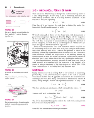 2–5 ■
MECHANICAL FORMS OF WORK
There are several different ways of doing work, each in some way related to
a force acting through a distance (Fig. 2–25). In elementary mechanics, the
work done by a constant force F on a body displaced a distance s in the
direction of the force is given by
(2–21)
If the force F is not constant, the work done is obtained by adding (i.e.,
integrating) the differential amounts of work,
(2–22)
Obviously one needs to know how the force varies with displacement to
perform this integration. Equations 2–21 and 2–22 give only the magnitude
of the work. The sign is easily determined from physical considerations:
The work done on a system by an external force acting in the direction of
motion is negative, and work done by a system against an external force act-
ing in the opposite direction to motion is positive.
There are two requirements for a work interaction between a system and
its surroundings to exist: (1) there must be a force acting on the boundary,
and (2) the boundary must move. Therefore, the presence of forces on the
boundary without any displacement of the boundary does not constitute a
work interaction. Likewise, the displacement of the boundary without any
force to oppose or drive this motion (such as the expansion of a gas into an
evacuated space) is not a work interaction since no energy is transferred.
In many thermodynamic problems, mechanical work is the only form of
work involved. It is associated with the movement of the boundary of a
system or with the movement of the entire system as a whole (Fig. 2–26).
Some common forms of mechanical work are discussed next.
Shaft Work
Energy transmission with a rotating shaft is very common in engineering
practice (Fig. 2–27). Often the torque T applied to the shaft is constant,
which means that the force F applied is also constant. For a specified con-
stant torque, the work done during n revolutions is determined as follows: A
force F acting through a moment arm r generates a torque T of (Fig. 2–28)
(2–23)
This force acts through a distance s, which is related to the radius r by
(2–24)
Then the shaft work is determined from
(2–25)
The power transmitted through the shaft is the shaft work done per unit
time, which can be expressed as
(2–26)
where n
.
is the number of revolutions per unit time.
W
#
sh  2pn
#
T¬¬1kW2
Wsh  Fs  a
T
r
b 12prn2  2pnT¬¬1kJ2
s  12pr2n
T  Fr¬S ¬F 
T
r
W  
2
1
F¬ds¬¬1kJ2
W  Fs¬¬1kJ2
66 | Thermodynamics
F F
s
FIGURE 2–25
The work done is proportional to the
force applied (F) and the distance
traveled (s).
FIGURE 2–26
If there is no movement, no work is
done.
© Reprinted with special permission of King
Features Syndicate.
Engine
Boat
FIGURE 2–27
Energy transmission through rotating
shafts is commonly encountered in
practice.
SEE TUTORIAL CH. 2, SEC. 5 ON THE DVD.
INTERACTIVE
TUTORIAL
cen84959_ch02.qxd 4/25/05 2:32 PM Page 66
 