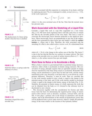 the work associated with the expansion or contraction of an elastic solid bar
by replacing pressure P by its counterpart in solids, normal stress sn  F/A,
in the work expression:
(2–30)
where A is the cross-sectional area of the bar. Note that the normal stress
has pressure units.
Work Associated with the Stretching of a Liquid Film
Consider a liquid film such as soap film suspended on a wire frame
(Fig. 2–33). We know from experience that it will take some force to stretch
this film by the movable portion of the wire frame. This force is used to
overcome the microscopic forces between molecules at the liquid–air inter-
faces. These microscopic forces are perpendicular to any line in the surface,
and the force generated by these forces per unit length is called the surface
tension ss, whose unit is N/m. Therefore, the work associated with the
stretching of a film is also called surface tension work. It is determined from
(2–31)
where dA  2b dx is the change in the surface area of the film. The factor 2
is due to the fact that the film has two surfaces in contact with air. The force
acting on the movable wire as a result of surface tension effects is F  2bss
where ss is the surface tension force per unit length.
Work Done to Raise or to Accelerate a Body
When a body is raised in a gravitational field, its potential energy increases.
Likewise, when a body is accelerated, its kinetic energy increases. The con-
servation of energy principle requires that an equivalent amount of energy
must be transferred to the body being raised or accelerated. Remember that
energy can be transferred to a given mass by heat and work, and the energy
transferred in this case obviously is not heat since it is not driven by a tem-
perature difference. Therefore, it must be work. Then we conclude that
(1) the work transfer needed to raise a body is equal to the change in the
potential energy of the body, and (2) the work transfer needed to accelerate
a body is equal to the change in the kinetic energy of the body (Fig. 2–34).
Similarly, the potential or kinetic energy of a body represents the work that
can be obtained from the body as it is lowered to the reference level or
decelerated to zero velocity.
This discussion together with the consideration for friction and other
losses form the basis for determining the required power rating of motors
used to drive devices such as elevators, escalators, conveyor belts, and ski
lifts. It also plays a primary role in the design of automotive and aircraft
engines, and in the determination of the amount of hydroelectric power that
can be produced from a given water reservoir, which is simply the potential
energy of the water relative to the location of the hydraulic turbine.
Wsurface  
2
1
ss dA¬¬1kJ2
Welastic  
2
1
F dx  
2
1
sn A dx¬¬1kJ2
68 | Thermodynamics
x
F
FIGURE 2–32
Solid bars behave as springs under the
influence of a force.
dx
F
Movable
wire
Rigid wire frame
Surface of film
b
x
FIGURE 2–33
Stretching a liquid film with a
movable wire.
x1 = 1 mm
Rest
position
F1 = 300 N
x2 = 2 mm
F2 = 600 N
FIGURE 2–31
The displacement of a linear spring
doubles when the force is doubled.
cen84959_ch02.qxd 3/31/05 5:02 PM Page 68
 