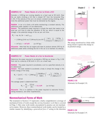 Chapter 2 | 69
Elevator
car
Motor
FIGURE 2–34
The energy transferred to a body while
being raised is equal to the change in
its potential energy.
90 km/h
30°
m = 1200 kg
FIGURE 2–35
Schematic for Example 2–8.
m = 900 kg
0 80 km/h
FIGURE 2–36
Schematic for Example 2–9.
EXAMPLE 2–8 Power Needs of a Car to Climb a Hill
Consider a 1200-kg car cruising steadily on a level road at 90 km/h. Now
the car starts climbing a hill that is sloped 30° from the horizontal (Fig.
2–35). If the velocity of the car is to remain constant during climbing, deter-
mine the additional power that must be delivered by the engine.
Solution A car is to climb a hill while maintaining a constant velocity. The
additional power needed is to be determined.
Analysis The additional power required is simply the work that needs to be
done per unit time to raise the elevation of the car, which is equal to the
change in the potential energy of the car per unit time:
Discussion Note that the car engine will have to produce almost 200 hp of
additional power while climbing the hill if the car is to maintain its velocity.
EXAMPLE 2–9 Power Needs of a Car to Accelerate
Determine the power required to accelerate a 900-kg car shown in Fig. 2–36
from rest to a velocity of 80 km/h in 20 s on a level road.
Solution The power required to accelerate a car to a specified velocity is to
be determined.
Analysis The work needed to accelerate a body is simply the change in the
kinetic energy of the body,
The average power is determined from
Discussion This is in addition to the power required to overcome friction,
rolling resistance, and other imperfections.
Nonmechanical Forms of Work
The treatment in Section 2–5 represents a fairly comprehensive coverage of
mechanical forms of work except the moving boundary work that is covered
in Chap. 4. But some work modes encountered in practice are not mechani-
cal in nature. However, these nonmechanical work modes can be treated in a
similar manner by identifying a generalized force F acting in the direction
W
#
a 
Wa
¢t

222 kJ
20 s
 11.1 kW¬¬1or 14.9 hp2
 222 kJ
Wa  1
2m1V2
2  V2
1 2  1
2 1900 kg2 c a
80,000 m
3600 s
b
2
 02
d a
1 kJkg
1000 m2
s2
b
 147 kJs  147 kW¬¬1or 197 hp2
 11200 kg2 19.81 ms2
2 190 kmh2 1sin 30°2 a
1 ms
3.6 kmh
b a
1 kJkg
1000 m2
s2
b
W
#
g  mg¬¢z¢t  mgVvertical
cen84959_ch02.qxd 3/31/05 5:02 PM Page 69
 