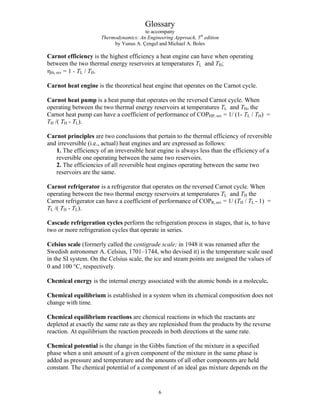 Glossary
to accompany
Thermodynamics: An Engineering Approach, 5th
edition
by Yunus A. Çengel and Michael A. Boles
Carnot efficiency is the highest efficiency a heat engine can have when operating
between the two thermal energy reservoirs at temperatures TL and TH;
ηth, rev = 1 - TL / TH.
Carnot heat engine is the theoretical heat engine that operates on the Carnot cycle.
Carnot heat pump is a heat pump that operates on the reversed Carnot cycle. When
operating between the two thermal energy reservoirs at temperatures TL and TH, the
Carnot heat pump can have a coefficient of performance of COPHP, rev = 1/ (1- TL / TH) =
TH /( TH - TL).
Carnot principles are two conclusions that pertain to the thermal efficiency of reversible
and irreversible (i.e., actual) heat engines and are expressed as follows:
1. The efficiency of an irreversible heat engine is always less than the efficiency of a
reversible one operating between the same two reservoirs.
2. The efficiencies of all reversible heat engines operating between the same two
reservoirs are the same.
Carnot refrigerator is a refrigerator that operates on the reversed Carnot cycle. When
operating between the two thermal energy reservoirs at temperatures TL and TH the
Carnot refrigerator can have a coefficient of performance of COPR, rev = 1/ (TH / TL - 1) =
TL /( TH - TL).
Cascade refrigeration cycles perform the refrigeration process in stages, that is, to have
two or more refrigeration cycles that operate in series.
Celsius scale (formerly called the centigrade scale; in 1948 it was renamed after the
Swedish astronomer A. Celsius, 1701–1744, who devised it) is the temperature scale used
in the SI system. On the Celsius scale, the ice and steam points are assigned the values of
0 and 100 °C, respectively.
Chemical energy is the internal energy associated with the atomic bonds in a molecule.
Chemical equilibrium is established in a system when its chemical composition does not
change with time.
Chemical equilibrium reactions are chemical reactions in which the reactants are
depleted at exactly the same rate as they are replenished from the products by the reverse
reaction. At equilibrium the reaction proceeds in both directions at the same rate.
Chemical potential is the change in the Gibbs function of the mixture in a specified
phase when a unit amount of a given component of the mixture in the same phase is
added as pressure and temperature and the amounts of all other components are held
constant. The chemical potential of a component of an ideal gas mixture depends on the
6
 