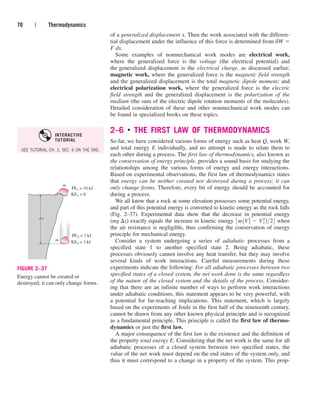of a generalized displacement x. Then the work associated with the differen-
tial displacement under the influence of this force is determined from dW 
F dx.
Some examples of nonmechanical work modes are electrical work,
where the generalized force is the voltage (the electrical potential) and
the generalized displacement is the electrical charge, as discussed earlier;
magnetic work, where the generalized force is the magnetic field strength
and the generalized displacement is the total magnetic dipole moment; and
electrical polarization work, where the generalized force is the electric
field strength and the generalized displacement is the polarization of the
medium (the sum of the electric dipole rotation moments of the molecules).
Detailed consideration of these and other nonmechanical work modes can
be found in specialized books on these topics.
2–6 ■
THE FIRST LAW OF THERMODYNAMICS
So far, we have considered various forms of energy such as heat Q, work W,
and total energy E individually, and no attempt is made to relate them to
each other during a process. The first law of thermodynamics, also known as
the conservation of energy principle, provides a sound basis for studying the
relationships among the various forms of energy and energy interactions.
Based on experimental observations, the first law of thermodynamics states
that energy can be neither created nor destroyed during a process; it can
only change forms. Therefore, every bit of energy should be accounted for
during a process.
We all know that a rock at some elevation possesses some potential energy,
and part of this potential energy is converted to kinetic energy as the rock falls
(Fig. 2–37). Experimental data show that the decrease in potential energy
(mg z) exactly equals the increase in kinetic energy when
the air resistance is negligible, thus confirming the conservation of energy
principle for mechanical energy.
Consider a system undergoing a series of adiabatic processes from a
specified state 1 to another specified state 2. Being adiabatic, these
processes obviously cannot involve any heat transfer, but they may involve
several kinds of work interactions. Careful measurements during these
experiments indicate the following: For all adiabatic processes between two
specified states of a closed system, the net work done is the same regardless
of the nature of the closed system and the details of the process. Consider-
ing that there are an infinite number of ways to perform work interactions
under adiabatic conditions, this statement appears to be very powerful, with
a potential for far-reaching implications. This statement, which is largely
based on the experiments of Joule in the first half of the nineteenth century,
cannot be drawn from any other known physical principle and is recognized
as a fundamental principle. This principle is called the first law of thermo-
dynamics or just the first law.
A major consequence of the first law is the existence and the definition of
the property total energy E. Considering that the net work is the same for all
adiabatic processes of a closed system between two specified states, the
value of the net work must depend on the end states of the system only, and
thus it must correspond to a change in a property of the system. This prop-
3m1V2
2  V2
1 224
70 | Thermodynamics
PE1 = 10 kJ
m
KE1 = 0
PE2 = 7 kJ
m KE2 = 3 kJ
∆ z
FIGURE 2–37
Energy cannot be created or
destroyed; it can only change forms.
SEE TUTORIAL CH. 2, SEC. 6 ON THE DVD.
INTERACTIVE
TUTORIAL
cen84959_ch02.qxd 4/25/05 2:32 PM Page 70
 