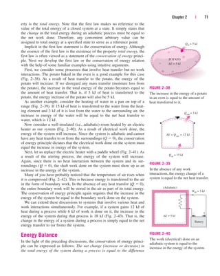 erty is the total energy. Note that the first law makes no reference to the
value of the total energy of a closed system at a state. It simply states that
the change in the total energy during an adiabatic process must be equal to
the net work done. Therefore, any convenient arbitrary value can be
assigned to total energy at a specified state to serve as a reference point.
Implicit in the first law statement is the conservation of energy. Although
the essence of the first law is the existence of the property total energy, the
first law is often viewed as a statement of the conservation of energy princi-
ple. Next we develop the first law or the conservation of energy relation
with the help of some familiar examples using intuitive arguments.
First, we consider some processes that involve heat transfer but no work
interactions. The potato baked in the oven is a good example for this case
(Fig. 2–38). As a result of heat transfer to the potato, the energy of the
potato will increase. If we disregard any mass transfer (moisture loss from
the potato), the increase in the total energy of the potato becomes equal to
the amount of heat transfer. That is, if 5 kJ of heat is transferred to the
potato, the energy increase of the potato will also be 5 kJ.
As another example, consider the heating of water in a pan on top of a
range (Fig. 2–39). If 15 kJ of heat is transferred to the water from the heat-
ing element and 3 kJ of it is lost from the water to the surrounding air, the
increase in energy of the water will be equal to the net heat transfer to
water, which is 12 kJ.
Now consider a well-insulated (i.e., adiabatic) room heated by an electric
heater as our system (Fig. 2–40). As a result of electrical work done, the
energy of the system will increase. Since the system is adiabatic and cannot
have any heat transfer to or from the surroundings (Q  0), the conservation
of energy principle dictates that the electrical work done on the system must
equal the increase in energy of the system.
Next, let us replace the electric heater with a paddle wheel (Fig. 2–41). As
a result of the stirring process, the energy of the system will increase.
Again, since there is no heat interaction between the system and its sur-
roundings (Q  0), the shaft work done on the system must show up as an
increase in the energy of the system.
Many of you have probably noticed that the temperature of air rises when
it is compressed (Fig. 2–42). This is because energy is transferred to the air
in the form of boundary work. In the absence of any heat transfer (Q  0),
the entire boundary work will be stored in the air as part of its total energy.
The conservation of energy principle again requires that the increase in the
energy of the system be equal to the boundary work done on the system.
We can extend these discussions to systems that involve various heat and
work interactions simultaneously. For example, if a system gains 12 kJ of
heat during a process while 6 kJ of work is done on it, the increase in the
energy of the system during that process is 18 kJ (Fig. 2–43). That is, the
change in the energy of a system during a process is simply equal to the net
energy transfer to (or from) the system.
Energy Balance
In the light of the preceding discussions, the conservation of energy princi-
ple can be expressed as follows: The net change (increase or decrease) in
the total energy of the system during a process is equal to the difference
Chapter 2 | 71
Qin = 5 kJ
POTATO
∆E = 5 kJ
FIGURE 2–38
The increase in the energy of a potato
in an oven is equal to the amount of
heat transferred to it.
∆E = Q net
= 12 kJ
Qout
= 3 kJ
Qin
= 15 kJ
FIGURE 2–39
In the absence of any work
interactions, the energy change of a
system is equal to the net heat transfer.
Win = 5 kJ
(Adiabatic)
Battery
∆E = 5 kJ
– +
FIGURE 2–40
The work (electrical) done on an
adiabatic system is equal to the
increase in the energy of the system.
cen84959_ch02.qxd 4/28/05 4:21 PM Page 71
 