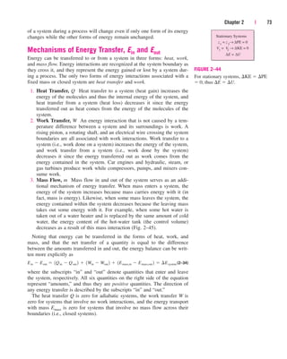 of a system during a process will change even if only one form of its energy
changes while the other forms of energy remain unchanged.
Mechanisms of Energy Transfer, Ein and Eout
Energy can be transferred to or from a system in three forms: heat, work,
and mass flow. Energy interactions are recognized at the system boundary as
they cross it, and they represent the energy gained or lost by a system dur-
ing a process. The only two forms of energy interactions associated with a
fixed mass or closed system are heat transfer and work.
1. Heat Transfer, Q Heat transfer to a system (heat gain) increases the
energy of the molecules and thus the internal energy of the system, and
heat transfer from a system (heat loss) decreases it since the energy
transferred out as heat comes from the energy of the molecules of the
system.
2. Work Transfer, W An energy interaction that is not caused by a tem-
perature difference between a system and its surroundings is work. A
rising piston, a rotating shaft, and an electrical wire crossing the system
boundaries are all associated with work interactions. Work transfer to a
system (i.e., work done on a system) increases the energy of the system,
and work transfer from a system (i.e., work done by the system)
decreases it since the energy transferred out as work comes from the
energy contained in the system. Car engines and hydraulic, steam, or
gas turbines produce work while compressors, pumps, and mixers con-
sume work.
3. Mass Flow, m Mass flow in and out of the system serves as an addi-
tional mechanism of energy transfer. When mass enters a system, the
energy of the system increases because mass carries energy with it (in
fact, mass is energy). Likewise, when some mass leaves the system, the
energy contained within the system decreases because the leaving mass
takes out some energy with it. For example, when some hot water is
taken out of a water heater and is replaced by the same amount of cold
water, the energy content of the hot-water tank (the control volume)
decreases as a result of this mass interaction (Fig. 2–45).
Noting that energy can be transferred in the forms of heat, work, and
mass, and that the net transfer of a quantity is equal to the difference
between the amounts transferred in and out, the energy balance can be writ-
ten more explicitly as
(2–34)
where the subscripts “in” and “out” denote quantities that enter and leave
the system, respectively. All six quantities on the right side of the equation
represent “amounts,” and thus they are positive quantities. The direction of
any energy transfer is described by the subscripts “in” and “out.”
The heat transfer Q is zero for adiabatic systems, the work transfer W is
zero for systems that involve no work interactions, and the energy transport
with mass Emass is zero for systems that involve no mass flow across their
boundaries (i.e., closed systems).
Ein  Eout  1Qin  Qout 2  1Win  Wout 2  1Emass,in  Emass,out 2  ¢Esystem
Chapter 2 | 73
Stationary Systems
z1
= z 2
← ∆PE = 0
V1
= V
2
← ∆KE = 0
∆E = ∆U
FIGURE 2–44
For stationary systems, KE  PE
 0; thus E  U.
cen84959_ch02.qxd 3/31/05 5:02 PM Page 73
 