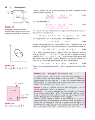 74 | Thermodynamics
Control
volume
Q
Mass
in
Mass
out
W
FIGURE 2–45
The energy content of a control
volume can be changed by mass flow
as well as heat and work interactions.
P
V
Qnet = Wnet
FIGURE 2–46
For a cycle E  0, thus Q  W.
Wsh, in = 100 kJ
U1
= 800 kJ
Qout = 500 kJ
U2 = ?
Fluid
FIGURE 2–47
Schematic for Example 2–10.
⎫
⎪
⎬
⎪
⎭
⎫
⎪
⎪
⎬
⎪
⎪
⎭
⎫
⎪
⎬
⎪
⎭
⎫
⎪
⎪
⎬
⎪
⎪
⎭
Energy balance for any system undergoing any kind of process can be
expressed more compactly as
(2–35)
Net energy transfer Change in internal, kinetic,
by heat, work, and mass potential, etc., energies
or, in the rate form, as
(2–36)
Rate of net energy transfer Rate of change in internal,
by heat, work, and mass kinetic, potential, etc., energies
For constant rates, the total quantities during a time interval t are related to
the quantities per unit time as
(2–37)
The energy balance can be expressed on a per unit mass basis as
(2–38)
which is obtained by dividing all the quantities in Eq. 2–35 by the mass m of
the system. Energy balance can also be expressed in the differential form as
(2–39)
For a closed system undergoing a cycle, the initial and final states are iden-
tical, and thus Esystem  E2  E1  0. Then the energy balance for a cycle
simplifies to Ein  Eout  0 or Ein  Eout. Noting that a closed system does
not involve any mass flow across its boundaries, the energy balance for a
cycle can be expressed in terms of heat and work interactions as
(2–40)
That is, the net work output during a cycle is equal to net heat input (Fig.
2–46).
EXAMPLE 2–10 Cooling of a Hot Fluid in a Tank
A rigid tank contains a hot fluid that is cooled while being stirred by a pad-
dle wheel. Initially, the internal energy of the fluid is 800 kJ. During the
cooling process, the fluid loses 500 kJ of heat, and the paddle wheel does
100 kJ of work on the fluid. Determine the final internal energy of the fluid.
Neglect the energy stored in the paddle wheel.
Solution A fluid in a rigid tank looses heat while being stirred. The final
internal energy of the fluid is to be determined.
Assumptions 1 The tank is stationary and thus the kinetic and potential
energy changes are zero, KE  PE  0. Therefore, E  U and internal
energy is the only form of the system’s energy that may change during this
process. 2 Energy stored in the paddle wheel is negligible.
Analysis Take the contents of the tank as the system (Fig. 2–47). This is a
closed system since no mass crosses the boundary during the process. We
observe that the volume of a rigid tank is constant, and thus there is no
moving boundary work. Also, heat is lost from the system and shaft work is
done on the system. Applying the energy balance on the system gives
Wnet,out  Qnet,in¬or¬W
#
net,out  Q
#
net,in¬¬1for a cycle2
dEin  dEout  dEsystem¬or¬dein  deout  desystem
ein  eout  ¢esystem¬¬1kJkg2
Q  Q
#
¢t,¬W  W
# ¬
¢t,¬and¬¢E  1dEdt2 ¢t¬¬1kJ2
E
.
in  E
.
out¬ ¬dEsystemdt¬¬1kW2
Ein  Eout¬  ¬ ¢Esystem¬¬1kJ2
cen84959_ch02.qxd 3/31/05 5:02 PM Page 74
 