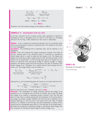 Net energy transfer Change in internal, kinetic,
by heat, work, and mass potential, etc., energies
Therefore, the final internal energy of the system is 400 kJ.
EXAMPLE 2–11 Acceleration of Air by a Fan
A fan that consumes 20 W of electric power when operating is claimed to
discharge air from a ventilated room at a rate of 0.25 kg/s at a discharge
velocity of 8 m/s (Fig. 2–48). Determine if this claim is reasonable.
Solution A fan is claimed to increase the velocity of air to a specified value
while consuming electric power at a specified rate. The validity of this claim
is to be investigated.
Assumptions The ventilating room is relatively calm, and air velocity in it is
negligible.
Analysis First, let’s examine the energy conversions involved: The motor of
the fan converts part of the electrical power it consumes to mechanical
(shaft) power, which is used to rotate the fan blades in air. The blades are
shaped such that they impart a large fraction of the mechanical power of the
shaft to air by mobilizing it. In the limiting ideal case of no losses (no con-
version of electrical and mechanical energy to thermal energy) in steady
operation, the electric power input will be equal to the rate of increase of the
kinetic energy of air. Therefore, for a control volume that encloses the fan-
motor unit, the energy balance can be written as
Rate of net energy transfer Rate of change in internal, kinetic,
by heat, work, and mass potential, etc., energies
Solving for Vout and substituting gives the maximum air outlet velocity to be
which is less than 8 m/s. Therefore, the claim is false.
Discussion The conservation of energy principle requires the energy to be
preserved as it is converted from one form to another, and it does not allow
any energy to be created or destroyed during a process. From the first law
point of view, there is nothing wrong with the conversion of the entire electri-
cal energy into kinetic energy. Therefore, the first law has no objection to air
velocity reaching 6.3 m/s—but this is the upper limit. Any claim of higher
velocity is in violation of the first law, and thus impossible. In reality, the air
velocity will be considerably lower than 6.3 m/s because of the losses associ-
ated with the conversion of electrical energy to mechanical shaft energy, and
the conversion of mechanical shaft energy to kinetic energy or air.
Vout 
B
W
#
elect,in
2m
#
air

B
20 Js
210.25 kgs2
a
1 m2
s2
1 Jkg
b  6.3 ms
W
#
elect, in  m
#
air keout  m
#
air
V2
out
2
E
#
in  E
#
out  dEsystem  dt 0 1steady2
 0 S E
#
in  E
#
out
U2  400 kJ
100 kJ  500 kJ  U2  800 kJ
Wsh,in  Qout  ¢U  U2  U1
Ein  Eout¬  ¬ ¢Esystem
Chapter 2 | 75
Air
8 m/s Fan
FIGURE 2–48
Schematic for Example 2–11.
© Vol. 0557/PhotoDisc
→
⎫
⎪
⎪
⎪
⎪
⎬
⎪
⎪
⎪
⎪
⎭
⎫
⎪
⎪
⎬
⎪
⎪
⎭
⎫
⎪
⎬
⎪
⎭
⎫
⎪
⎬
⎪
⎭
cen84959_ch02.qxd 3/31/05 5:02 PM Page 75
 