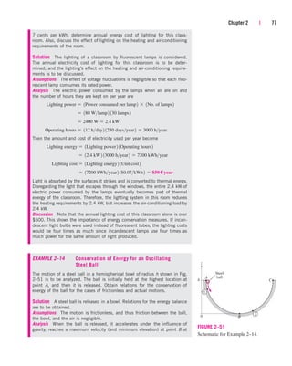 Chapter 2 | 77
7 cents per kWh, determine annual energy cost of lighting for this class-
room. Also, discuss the effect of lighting on the heating and air-conditioning
requirements of the room.
Solution The lighting of a classroom by fluorescent lamps is considered.
The annual electricity cost of lighting for this classroom is to be deter-
mined, and the lighting’s effect on the heating and air-conditioning require-
ments is to be discussed.
Assumptions The effect of voltage fluctuations is negligible so that each fluo-
rescent lamp consumes its rated power.
Analysis The electric power consumed by the lamps when all are on and
the number of hours they are kept on per year are
Then the amount and cost of electricity used per year become
Light is absorbed by the surfaces it strikes and is converted to thermal energy.
Disregarding the light that escapes through the windows, the entire 2.4 kW of
electric power consumed by the lamps eventually becomes part of thermal
energy of the classroom. Therefore, the lighting system in this room reduces
the heating requirements by 2.4 kW, but increases the air-conditioning load by
2.4 kW.
Discussion Note that the annual lighting cost of this classroom alone is over
$500. This shows the importance of energy conservation measures. If incan-
descent light bulbs were used instead of fluorescent tubes, the lighting costs
would be four times as much since incandescent lamps use four times as
much power for the same amount of light produced.
EXAMPLE 2–14 Conservation of Energy for an Oscillating
Steel Ball
The motion of a steel ball in a hemispherical bowl of radius h shown in Fig.
2–51 is to be analyzed. The ball is initially held at the highest location at
point A, and then it is released. Obtain relations for the conservation of
energy of the ball for the cases of frictionless and actual motions.
Solution A steel ball is released in a bowl. Relations for the energy balance
are to be obtained.
Assumptions The motion is frictionless, and thus friction between the ball,
the bowl, and the air is negligible.
Analysis When the ball is released, it accelerates under the influence of
gravity, reaches a maximum velocity (and minimum elevation) at point B at
 17200 kWhyear2 1$0.07kWh2  $504year
Lighting cost  1Lighting energy2 1Unit cost2
 12.4 kW2 13000 hyear2  7200 kWhyear
Lighting energy  1Lighting power2 1Operating hours2
Operating hours  112 hday2 1250 daysyear2  3000 hyear
 2400 W  2.4 kW
 180 Wlamp2 130 lamps2
Lighting power  1Power consumed per lamp2  1No. of lamps2
Steel
ball
z
h
A
B
1
2
C
0
FIGURE 2–51
Schematic for Example 2–14.
cen84959_ch02.qxd 4/19/05 11:24 AM Page 77
 