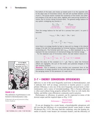 78 | Thermodynamics
FIGURE 2–52
The definition of performance is not
limited to thermodynamics only.
© Reprinted with special permission of King
Features Syndicate.
the bottom of the bowl, and moves up toward point C on the opposite side.
In the ideal case of frictionless motion, the ball will oscillate between points
A and C. The actual motion involves the conversion of the kinetic and poten-
tial energies of the ball to each other, together with overcoming resistance to
motion due to friction (doing frictional work). The general energy balance for
any system undergoing any process is
Net energy transfer Change in internal, kinetic,
by heat, work, and mass potential, etc., energies
Then the energy balance for the ball for a process from point 1 to point 2
becomes
or
since there is no energy transfer by heat or mass and no change in the internal
energy of the ball (the heat generated by frictional heating is dissipated to the
surrounding air). The frictional work term wfriction is often expressed as eloss to
represent the loss (conversion) of mechanical energy into thermal energy.
For the idealized case of frictionless motion, the last relation reduces to
where the value of the constant is C  gh. That is, when the frictional
effects are negligible, the sum of the kinetic and potential energies of the
ball remains constant.
Discussion This is certainly a more intuitive and convenient form of the
conservation of energy equation for this and other similar processes such as
the swinging motion of the pendulum of a wall clock.
2–7 ■
ENERGY CONVERSION EFFICIENCIES
Efficiency is one of the most frequently used terms in thermodynamics, and
it indicates how well an energy conversion or transfer process is accom-
plished. Efficiency is also one of the most frequently misused terms in ther-
modynamics and a source of misunderstandings. This is because efficiency
is often used without being properly defined first. Next we will clarify this
further, and define some efficiencies commonly used in practice.
Performance or efficiency, in general, can be expressed in terms of the
desired output and the required input as (Fig. 2–52)
(2–41)
If you are shopping for a water heater, a knowledgeable salesperson will
tell you that the efficiency of a conventional electric water heater is about
90 percent (Fig. 2–53). You may find this confusing, since the heating ele-
ments of electric water heaters are resistance heaters, and the efficiency of
Performance 
Desired output
Required output
V2
1
2
 gz1 
V2
2
2
 gz2¬or¬
V2
2
 gz  C  constant
V 2
1
2
 gz1 
V2
2
2
 gz2  wfriction
wfriction  1ke2  pe2 2  1ke1  pe1 2
Ein  Eout¬  ¬ ¢Esystem
⎫
⎪
⎬
⎪
⎭
⎫
⎪
⎬
⎪
⎭
SEE TUTORIAL CH. 2, SEC. 7 ON THE DVD.
INTERACTIVE
TUTORIAL
cen84959_ch02.qxd 4/25/05 2:32 PM Page 78
 