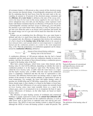 Chapter 2 | 79
all resistance heaters is 100 percent as they convert all the electrical energy
they consume into thermal energy. A knowledgeable salesperson will clarify
this by explaining that the heat losses from the hot-water tank to the sur-
rounding air amount to 10 percent of the electrical energy consumed, and
the efficiency of a water heater is defined as the ratio of the energy deliv-
ered to the house by hot water to the energy supplied to the water heater. A
clever salesperson may even talk you into buying a more expensive water
heater with thicker insulation that has an efficiency of 94 percent. If you are
a knowledgeable consumer and have access to natural gas, you will proba-
bly purchase a gas water heater whose efficiency is only 55 percent since a
gas unit costs about the same as an electric unit to purchase and install, but
the annual energy cost of a gas unit will be much less than that of an elec-
tric unit.
Perhaps you are wondering how the efficiency for a gas water heater is
defined, and why it is much lower than the efficiency of an electric heater.
As a general rule, the efficiency of equipment that involves the combustion
of a fuel is based on the heating value of the fuel, which is the amount of
heat released when a unit amount of fuel at room temperature is completely
burned and the combustion products are cooled to the room temperature
(Fig. 2–54). Then the performance of combustion equipment can be charac-
terized by combustion efficiency, defined as
(2–42)
A combustion efficiency of 100 percent indicates that the fuel is burned
completely and the stack gases leave the combustion chamber at room tem-
perature, and thus the amount of heat released during a combustion process
is equal to the heating value of the fuel.
Most fuels contain hydrogen, which forms water when burned, and the
heating value of a fuel will be different, depending on whether the water in
combustion products is in the liquid or vapor form. The heating value is
called the lower heating value, or LHV, when the water leaves as a vapor,
and the higher heating value, or HHV, when the water in the combustion
gases is completely condensed and thus the heat of vaporization is also
recovered. The difference between these two heating values is equal to the
product of the amount of water and the enthalpy of vaporization of water at
room temperature. For example, the lower and higher heating values of
gasoline are 44,000 kJ/kg and 47,300 kJ/kg, respectively. An efficiency def-
inition should make it clear whether it is based on the higher or lower heat-
ing value of the fuel. Efficiencies of cars and jet engines are normally based
on lower heating values since water normally leaves as a vapor in the
exhaust gases, and it is not practical to try to recuperate the heat of vapor-
ization. Efficiencies of furnaces, on the other hand, are based on higher
heating values.
The efficiency of space heating systems of residential and commercial
buildings is usually expressed in terms of the annual fuel utilization effi-
ciency, or AFUE, which accounts for the combustion efficiency as well as
other losses such as heat losses to unheated areas and start-up and cool-
down losses. The AFUE of most new heating systems is about 85 percent,
although the AFUE of some old heating systems is under 60 percent. The
hcombustion 
Q
HV

Amount of heat released during combustion
Heating value of the fuel burned
Water
heater
Type Efficiency
Gas, conventional
Gas, high-efficiency
Electric, conventional
Electric, high-efficiency
55%
62%
90%
94%
FIGURE 2–53
Typical efficiencies of conventional
and high-efficiency electric and
natural gas water heaters.
© The McGraw-Hill Companies, Inc./Jill Braaten,
photographer
Combustion
chamber
Combustion gases
25°C CO2, H2O, etc.
Air
25°C
1 kg
Gasoline
25°C
LHV = 44,000 kJ/kg
FIGURE 2–54
The definition of the heating value of
gasoline.
cen84959_ch02.qxd 3/31/05 5:02 PM Page 79
 