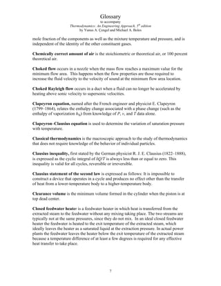 Glossary
to accompany
Thermodynamics: An Engineering Approach, 5th
edition
by Yunus A. Çengel and Michael A. Boles
mole fraction of the components as well as the mixture temperature and pressure, and is
independent of the identity of the other constituent gases.
Chemically correct amount of air is the stoichiometric or theoretical air, or 100 percent
theoretical air.
Choked flow occurs in a nozzle when the mass flow reaches a maximum value for the
minimum flow area. This happens when the flow properties are those required to
increase the fluid velocity to the velocity of sound at the minimum flow area location.
Choked Rayleigh flow occurs in a duct when a fluid can no longer be accelerated by
heating above sonic velocity to supersonic velocities.
Clapeyron equation, named after the French engineer and physicist E. Clapeyron
(1799–1864), relates the enthalpy change associated with a phase change (such as the
enthalpy of vaporization hfg) from knowledge of P, v, and T data alone.
Clapeyron–Clausius equation is used to determine the variation of saturation pressure
with temperature.
Classical thermodynamics is the macroscopic approach to the study of thermodynamics
that does not require knowledge of the behavior of individual particles.
Clausius inequality, first stated by the German physicist R. J. E. Clausius (1822–1888),
is expressed as the cyclic integral of δQ/T is always less than or equal to zero. This
inequality is valid for all cycles, reversible or irreversible.
Clausius statement of the second law is expressed as follows: It is impossible to
construct a device that operates in a cycle and produces no effect other than the transfer
of heat from a lower-temperature body to a higher-temperature body.
Clearance volume is the minimum volume formed in the cylinder when the piston is at
top dead center.
Closed feedwater heater is a feedwater heater in which heat is transferred from the
extracted steam to the feedwater without any mixing taking place. The two streams are
typically not at the same pressures, since they do not mix. In an ideal closed feedwater
heater the feedwater is heated to the exit temperature of the extracted steam, which
ideally leaves the heater as a saturated liquid at the extraction pressure. In actual power
plants the feedwater leaves the heater below the exit temperature of the extracted steam
because a temperature difference of at least a few degrees is required for any effective
heat transfer to take place.
7
 